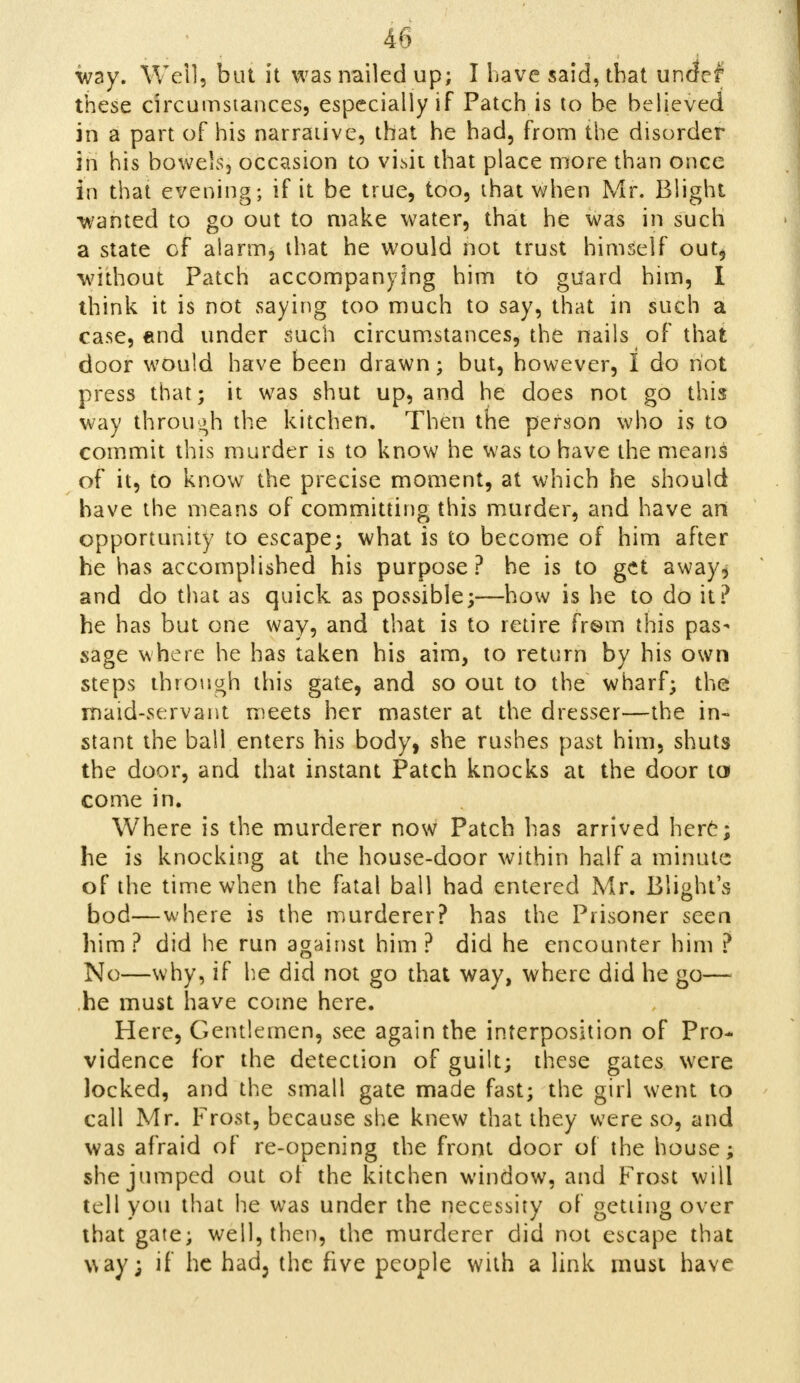 way. Weil, but it was nailed up; I have said, that under these circumstances, especially if Patch is to he believed in a part of his narrative, that he had, from the disorder in his bowels, occasion to visit that place more than once in that evening; if it be true, too, that when Mr. Blight -wanted to go out to make water, that he was in such a state of alarm, that he would not trust himself out* without Patch accompanying him to guard him, I think it is not saying too much to say, that in such a case, end under such circumstances, the nails of that door would have been drawn; but, however, I do riot press that; it was shut up, and he does not go this way through the kitchen. Then the person who is to commit this murder is to know he was to have the means of it, to know the precise moment, at which he should have the means of committing this murder, and have art opportunity to escape; what is to become of him after he has accomplished his purpose? he is to get away, and do that as quick as possible;—how is he to do it? he has but one way, and that is to retire fr©m this pas- sage where he has taken his aim, to return by his own steps through this gate, and so out to the wharf; the maid-servant meets her master at the dresser—the in- stant the ball enters his body, she rushes past him, shuts the door, and that instant Patch knocks at the door to come in. Where is the murderer now Patch has arrived here; he is knocking at the house-door within half a minute of the time when the fatal ball had entered Mr. Blight's bod—where is the murderer? has the Prisoner seen him? did he run against him? did he encounter him ? No—why, if he did not go that way, where did he go— he must have come here. Here, Gentlemen, see again the interposition of Pro- vidence for the detection of guilt; these gates were locked, and the small gate made fast; the girl went to call Mr. Frost, because she knew that they were so, and was afraid of re-opening the front door of the house; she jumped out of the kitchen window, and Frost will tell you that he was under the necessity of getting over that gate; well, then, the murderer did not escape that way; if he had3 the five people with a link must have