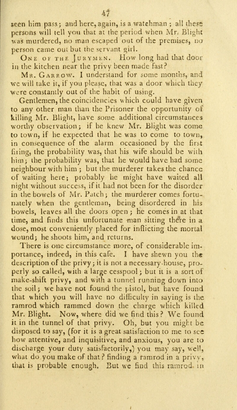 i1 seen him pass; and here,again, is a watchman ; ail these persons will tell you that at the period when Mr, Blight was murdered, no man escaped out of the premises, no person came out but the servant girl. One of the Jurymen. How long had that door in the kitchen near the privy been made fast? Mr. Gar row. I understand for some months, and we will take it, if you please, that was a door which they were constantly out of the habit of using. Gentlemen, the coincidencies w hich could have given to any other man than the Prisoner the opportunity of killing Mr. Blight, have some additional circumstances worthy observation; if he knew Mr. Blight was come to town, if he expected that he was to come to town, in consequence of the alarm occasioned by the first firing, the probability was, that his wife should be with him; the probability was, that he would have had some neighbour with him ; but the murderer takes the chance of waiting here; probably he might have waited all night without success, if it had not been for the disorder in the bowels of Mr. Patch; the murderer comes fortu- nately when the gentleman, being disordered in his bowels, leaves all the doors open ; he comes in at that time, and finds this unfortunate man sitting there in a dose, most conveniently placed for inflicting the mortal wound; he shoots him, and returns. There is one circumstance more, of considerable im- portance, indeed, in this cafe. I have shewn you th« description of the privy; it is not a necessary-house, pro- perly so called, with a large cesspool; but it is a sort of make-shift privy, and with a tunnel running down into the soil ; we have not found the pistol, but have found that which you will have no difficulty in saying is the ramrod which rammed down the charge which killed Mr. Blight. Now, where did we find this? We found it in the tunnel of that privy. Oh, but you might be disposed to say, (for it is a great satisfaction to me to sec how attentive, and inquisitive, and anxious, you are to discharge your duty satisfactorily,) you may say, well, what do,you make of that? finding a ramrod in a privy, that is probable enough. But we find this ramrod in
