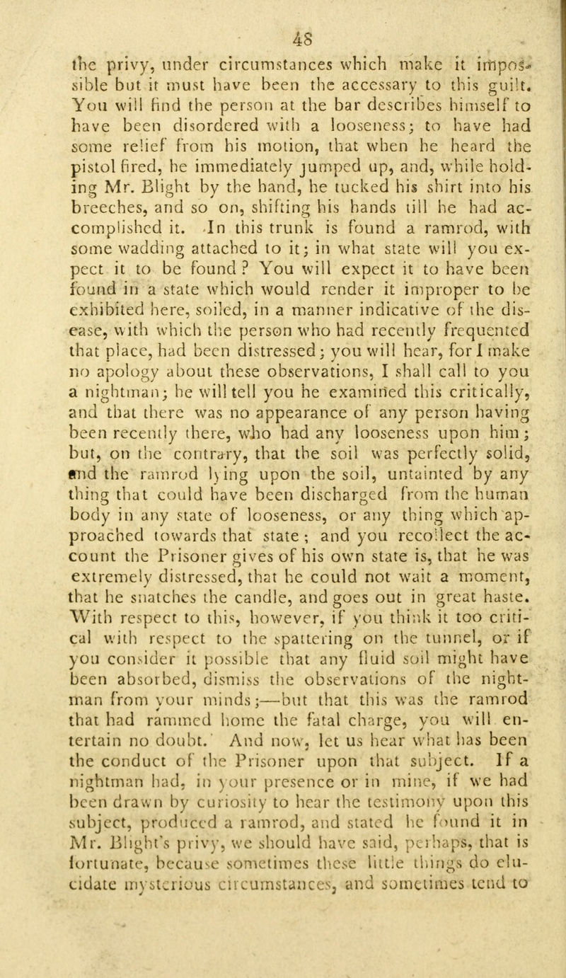 the privy, under circumstances which make it impos- sible but it must have been the accessary to this guilt. You will find the person at the bar describes himself to have been disordered with a looseness; to have had some relief from his motion, that when he heard the pistol fired, he immediately jumped up, and, while hold- ing Mr. Blight by the hand, he tucked his shirt into his breeches, and so on, shifting his hands till he had ac- complished it. -In this trunk is found a ramrod, with some wadding attached to it; in what state will you ex- pect it to be found ? You will expect it to have been found in a state which would render it improper to be exhibited here, soiled, in a manner indicative of the dis- ease, with which the person who had recently frequented that piace, had been distressed; you will hear, fori make no apology about these observations, I shall call to you a nightman; he will tell you he examined this critically, and that there was no appearance of any person having been recently there, who had any looseness upon him; but, on the contrary, that the soil was perfectly solid, and the ramrod lying upon the soil, untainted by any thing that could have been discharged from the human body in any state of looseness, or any thing which ap- proached towards that state; and you recollect the ac- count the Prisoner gives of his own state is, that he was extremely distressed, that he could not wait a moment, that he snatches the candle, and goes out in great haste. With respect to this, however, if you think it too criti- cal with respect to the spattering on the tunnel, or if you consider it possible that any fluid soil might have been absorbed, dismiss the observations of the night- man from your minds;—but that this was the ramrod that had rammed home the fatal charge, you will en- tertain no doubt. And now, let us hear what has been the conduct of the Prisoner upon that subject. If a nightman had, in your presence or in mine, if we had been drawn by curiosity to hear the testimony upon this subject, produced a ramrod, and stated he found it in Mr. Blight's privy, we should have said, perhaps, that is fortunate, because sometimes these little things do elu- cidate mysterious eneumstances3 and sometimes tend to
