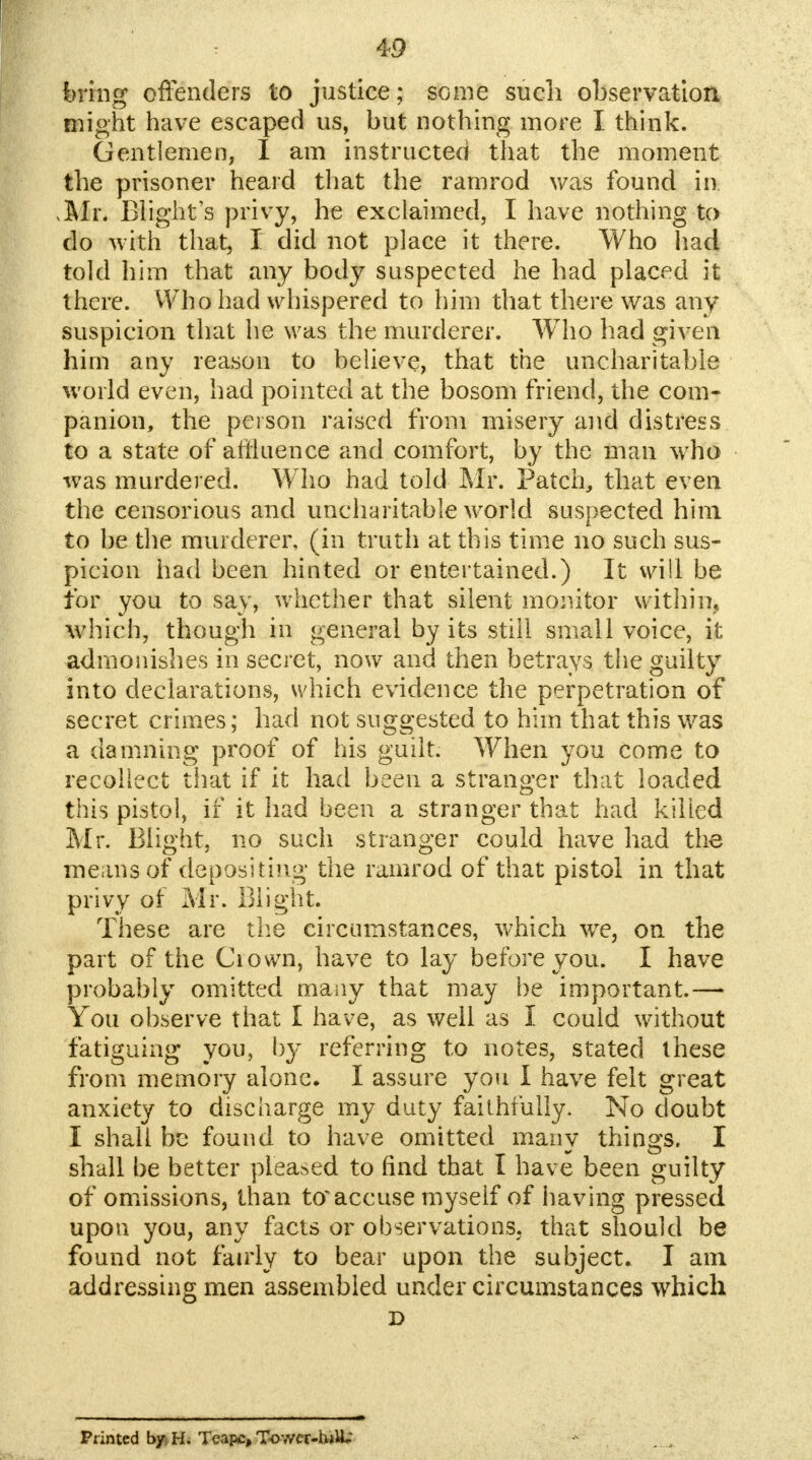 bring offenders to justice; some such observation might have escaped us, but nothing more I think. Gentlemen, I am instructed that the moment the prisoner heard that the ramrod was found in. xMr. Blight's privy, he exclaimed, I have nothing to do with that, I did not place it there. Who had told him that any body suspected he had placed it there. Who had whispered to him that there was any suspicion that he was the murderer. Who had given him any reason to believe, that the uncharitable world even, had pointed at the bosom friend, the com- panion, the person raised from misery and distress to a state of affluence and comfort, by the man who was murdered. Who had told Mr. Patch, that even the censorious and uncharitable world suspected him to be the murderer, (in truth at this time no such sus- picion had been hinted or entertained.) It will be for you to say, whether that silent monitor within, which, though in general by its still small voice, it admonishes in secret, now and then betrays the guilty into declarations, which evidence the perpetration of secret crimes; had not suggested to him that this was a damning proof of his guilt. When you come to recollect that if it had been a stranger that loaded this pistol, if it had been a stranger that had killed Mr. Blight, no such stranger could have had the means of depositing the ramrod of that pistol in that privy of Mr. Blight. These are the circumstances, which we, on the part of the Crown, have to lay before you. I have probably omitted many that may be important.— You observe that I have, as well as I could without fatiguing you, by referring to notes, stated these from memory alone. I assure you I have felt great anxiety to discharge my duty faithfully. No doubt I shall be found to have omitted many things. I shall be better pleased to find that I have been guilty of omissions, than to'accuse myself of having pressed upon you, any facts or observations; that should be found not fairly to bear upon the subject. I am addressing men assembled under circumstances which D Printed by^H. Teapc, Tow?r-h*lL: