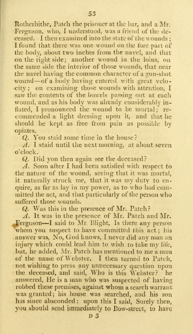 Roihcrhithc, Patch the prisoner at the bar, and a Mr. Ferguson, who. I understood, was a friend of the de- ceased. I then examined into the state of the wounds ; I found that there was one wound on the fore part of the body, about two inches from the navel, and that on the right side; another wound in the loins, on the same side the interior of those wounds, that near the navel having the common character of a sun-shot wound—of a body having entered with great velo- city ; on examining those wounds with attention, I saw the contents of the bo.wels passing out at each wound, and as his body was already considerably in- flated, I pronounced the wound to be mortal; re- commended a light dressing upon it, and that he should he kept as free from pain as possible by opiates. Q. You staid some time in the house?' jL I staid until the next morning, at about seven o'clock. Q. Did yon then again see the deceased? A. Soon after I had been satisfied with respect to the nature of the wound, seeing that it was mortal, it naturally struck me, that it was my duty to en- quire, as far as lay in my power, as to who had com- mitted the act, and that particularly of the person who suffered those wounds. Q. Was this in the presence of Mr. Patch ? A. It was in the presence of Mr. Patch and Mr. .Ferguson—I said to Mr. Blight, Is there any person whom you suspect to have committed this act; his answer was, No, God knows, I never did any man an injury which could lead him to wish to take my life, but, he added, Mr. Patch has mentioned to me a man of the name of Webster. I then turned to Patch, not wishing to press any unnecessary question upon the deceased, and said, Who is this Webster? he answered, He is a man who was suspected of having robbed these premises, against whom a search warrant was granted; his house was searched, and his son has since absconded: upon this I said, Surely then, you should send immediately to Bow-street, to have P 3