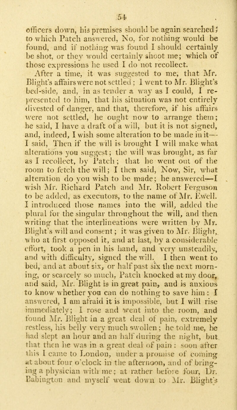 officers down, his premises should be again searched} to which Patch answered, No, for nothing would be found, and if nothing was found I should certainly be shot, or they would certainly shoot me; which of those expressions he used I do not recollect. After a time, it was suggested to me, that Mr, Blights affairs were not settled ; I went to Mr. Blight's bed-side, and, in as tender a way as I could, I re- presented to him, that his situation was not entirely divested of danger, and that, therefore, if his affairs were not settled, he ought now to arrange them; he said, I have a draft of a will, but it is not signed, and, indeed, I wish some alteration to be made in it— I said, Then if the will is brought I will make what alterations you suggest; the will was brought, as far as I recollect, by Patch ; that he went out of the room to fetch the will; I then said, Now, Sir, what alteration do you wish to be made; he answered—I wish Mr. Richard Patch and Mr. Robert Ferguson to be added, as executors, to the name of Mr. Ewelt. I introduced those names into the will, added the plural for the singular throughout the will, and then writing that the interlineations were written by Mr. Blight's will and consent; it was giveo to Mr. Blight, who at first opposed it, and at last, by a considerable effort, took a pen in his hand, and very unsteadily, and with difficulty, signed the will. I then went to bed, and at about six, or half past six the next morn- ing, or scarcely so much, Patch knocked at my door, and said, Mr. Blight is in great pain, and is anxious to know whether yon can do nothing to save him : I answered, I am afraid it is impossible, but I will rise immediately; I rose and went into the room, and found Mr. Blight in a great deal of pain, extremely restless, his belly very much swollen ; he told me, he had slept an hour and an half during the night, but. fhat then he was in a great deal of pain : soon after this I came to London, under a promise of coming at about four o'clock in the afternoon, and of bring- ing a physician with-me; at rather before four, Dr. Bftfcington and myself went down to Mr. Blight's