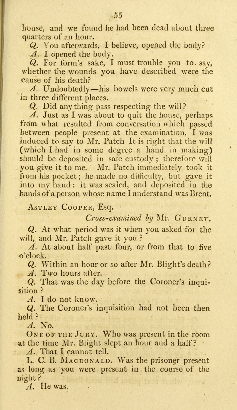 house, and we found he had been dead about three quarters of an hour. Q. \ou afterwards, I believe, opened the body? A. I opened the body* Q. For form's sake, I must trouble you to. say, whether the wounds you have described were the cause of his death? A Undoubtedly—his bowels were very much cut in three different places, Q. Did anything pass respecting the will? A, Just as I was about to quit the house, perhaps from what resulted from conversation which passed between people present at the examination, I was induced to say to Mr. Patch It is right that the will (which I had in some degree a hand in making) should be deposited in safe custody ; therefore will you give it to me. Mr. Patch immediately toolc it from his pocket; he made no difficulty, but gave it into my hand : it was sealed, and deposited in the hands of a person whose name I understand was Brent, Astley Cooper, Esq. Cross-examined by Mr. Gurnet. Q. At what period was it when you asked for the will, and Mr. Patch gave it you ? A. At about half past four, or from that to five o'clock. Q. Within an hour or so after Mr. Blight's death? A. Two hours after. Q. That was the day before the Coroner's inqui- sition ? A. I do not know. Q. The Coroners inquisition had not been then held ? A. No. Oneof theJury. Who was present in the room at the time Mr. Blight slept an hour and a half? A. That I cannot tell. L. C. B. Macdonald, Was the prisoner present as long as you were present in the course of the night ? A. He was.