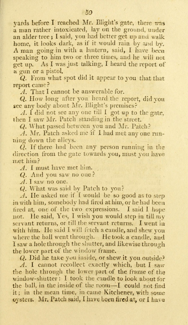 yards before I reached Mr. Blight's gate, there was a man rather intoxicated, lay on the ground, under an alder tree ; I said, you had better get up and walk home, it looks dark, as if it would rain by and by, A man going in with a lantern, said, I have been speaking to him two or three times, and he will not get up. As I was just talking, I heard the report of a gun or a pistol. Q. From what spot did it appear to you that that report came? A. That I cannot be answerable for. Q. How long after you heard the report, did you see any body about Mr. Blight's premises? A. I did not see any one till I got up to the gate, then I saw Mr. Patch standing in the street. Q. What passed between you and Mr. Patch? A, Mr. Patch asked me if I had met any one run- ning down the alleys. Q. If there had been any person running in the direction from the gate towards you, must you have met him? A. I must have met him. Q. And you saw no one ? A. I saw no one. Q. What was said by Patch to you? A\ lie asked me if I would be so good as to step in with him, somebody had fired at him, or he had been hred at, one of the two expressions. I said I hope not. He said, Yes, I wish you would step in till my servant returns, or till the servant returns. I went ia with him. He said I will letch a candle, and shew you where the ball went through. He took a candle, and I saw a hole through the shutter, and likewise through the lower part of the window frame. Q. Did he take you inside, or shew it you Outside? A. I cannot recollect exactly which, but I saw the hole through the lower part of the frame of the window-shutter : I took the candle to look about for the ball, in the inside of the room—I could not find it; in the mean time, in came Kitchener, with some oysters. Mr. Patch said, I have been fired at, or I have