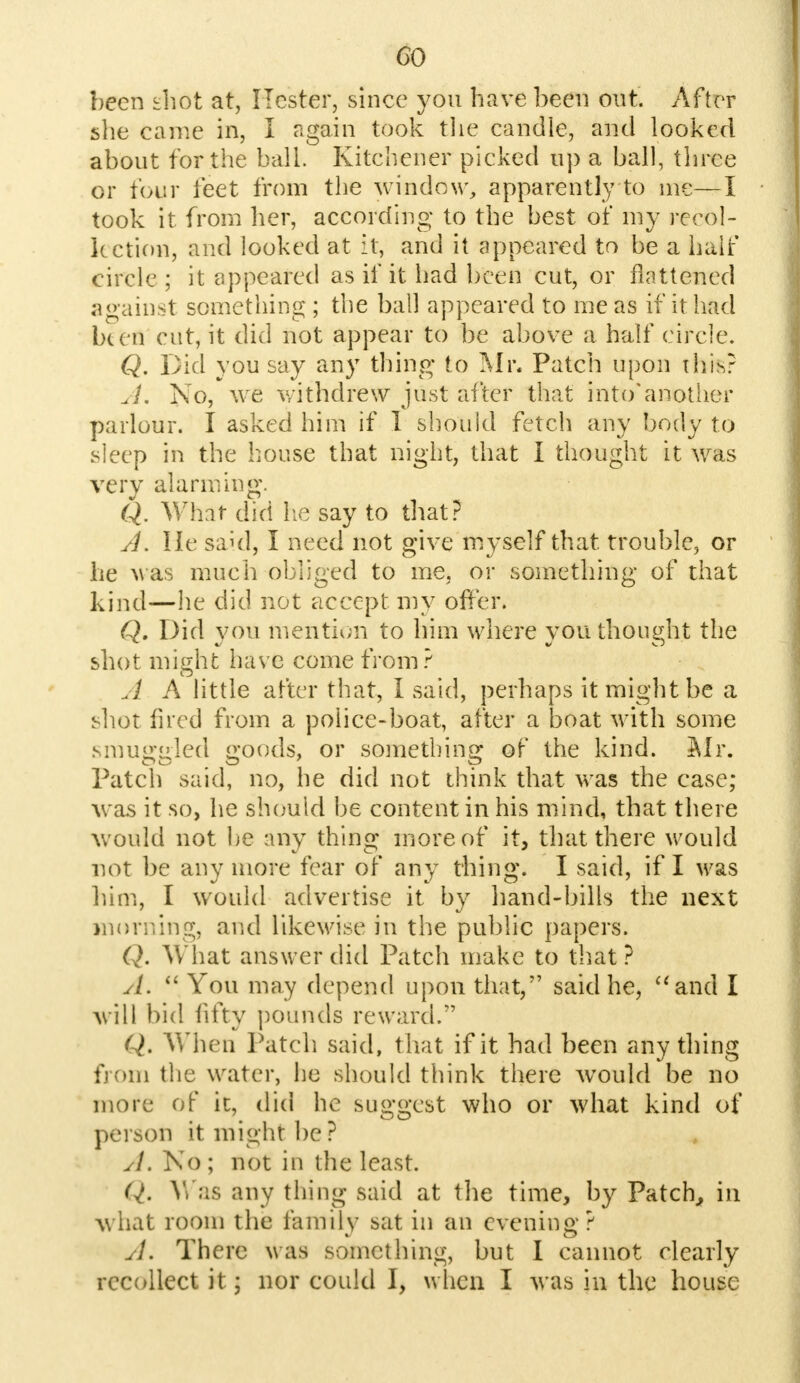 CO been shot at, Hester, since you have been out. After she came in, I again took the candle, and looked about for the ball. Kitchener picked up a ball, three or tour feet from the window, apparently to me—I took it from her, according to the best of my recol- lection, and looked at it, and it appeared to be a half circle; it appeared as if it had been cut, or flattened against something ; the ball appeared to me as if it had been cut, it did not appear to be above a half circle. Q. Did you say any thing to Mr. Patch upon this? A. No, we withdrew just after that into* another parlour. I asked him if I should fetch any body to sleep in the house that night, that I thought it was very alarming. Q. What did he say to that? A. He said, I need not give myself that trouble, or he was much obliged to me, or something of that kind—he did not accept my offer. Q. Did you mention to him where you thought the shot might have come from? A A little after that, I said, perhaps it might be a shot fired from a police-boat, after a boat with some smuggled goods, or something of the kind. Mr. Patch said, no, he did not think that was the case; was it so, he should be content in his mind, that there would not be any thing more of it, that there would not be any more fear of any thing. I said, if I was him, I would advertise it by hand-bills the next morning, and likewise in the public papers. Q. What answer did Patch make to that ? A.  You may depend upon that, said he, and I will bid fifty pounds reward. Q. When Patch said, t hat if it had been any thing from the water, he should think there would be no more of ic, did he suggest who or what kind of person it might be ? A. No ; not in the least. <7. Was any thing said at the time, by Patch, in what room the family sat in an evening? A. There was something, but I cannot clearly recollect it; nor could I, when I was in the house