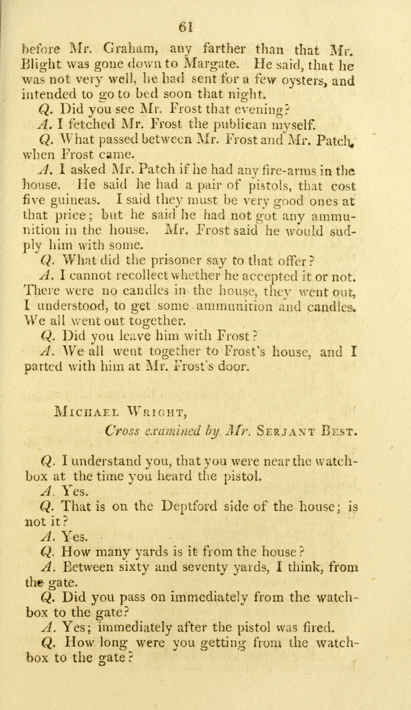 before Mr. Graham, any farther than that Mr. Blight was gone down to Margate. He said, that he was not very well, lie had sent for a few oysters, and intended to 2:0 to bed soon that ni&'ht. w o Q. Did you see Mr. Frost that evening? A. I fetched Mr, Frost the publican myself. Q. What passed between Mr. Frost and Mr. Patch, when Frost came. A. I asked Mr. Patch if he had any fire-arms in the house. He said he had a pair of pistols, that cost five guineas. I said they must be very good ones at that price; but he said he had not got any ammu- nition in the house. Mr. Frost said he would sup- ply him with some. Q. What did the prisoner say to that offer ? A. I cannot recollect whether he accepted it or not. There were no candles in the house, they went out, I understood, to get some ammunition and candles* We all went out together. Q. Did you leave him with Frost ? A. Wre all went together to Frost's house, and I parted with him at Mr. Frost's door. Michael Wright, Cross examined by Mr. Serjant Best, Q. I understand you, that you were near the watch- box at the time you heard the pistol. A, Yes. Q. That is on the Deptford side of the house; is not it? A. Yes. Q. How many yards is it from the house ? A. Between sixty and seventy yards, I think, from the gate. Q. Did you pass on immediately from the watch- box to the gate? A. Yes; immediately after the pistol was fired. Q. How long were you getting from the watch- box to the gate ?