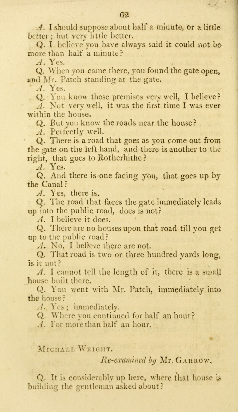 A. I should suppose about half a minute, or a little better; but very little better. Q. I believe you have always said it could not be more than half a minute? A. Yes. Q. When you came there, you found the gate open, and Mr. Patch standing at the gate. A. Yes. Q. You know these premises very well, I believe? A. Not very well, it was the first time I was ever within the house. Q. But you know the roads near the house? A. Perfectly well Q. There is a road that goes as you come out from the gate on the left hand, and there is another to the right, that o;oes to Rotherhithe? A, Yes. Q, And there is one facing you, that goes np by the Canal ? A, Yes, there is. Q. The road that faces the gate immediately leads up into the public road, does is not? I believe it does. Q. There are no houses upon that road till you get up to the public road? A. No, I believe there are not. Q. That road is two or three hundred yards long, is it not ? A. I cannot tell the length of it, there is a small house built there. Q. You vent with Mr. Patch, immediately into the house? A. Yes ; immediately. Q Where you continued for half an hour? A. Tor more than half an hour. J'r''.' ♦•/j Michael Wright. Re-examined by Mr. G a it how, Q. It is considerably up lu re, where that house is building the gentleman asked about?