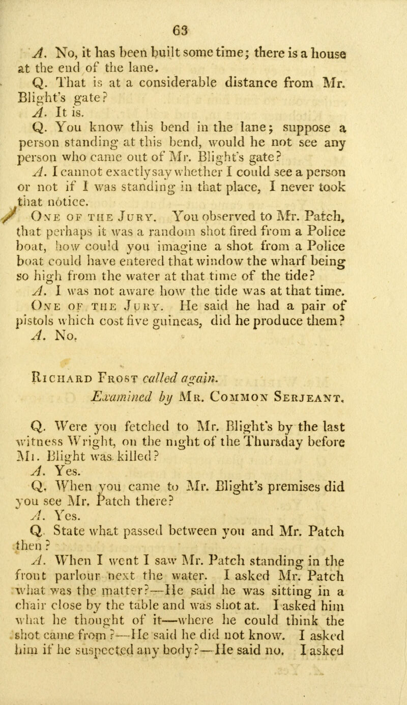 A. No, it has been built some time; there is a house at the end of the lane. Q. That is at a considerable distance from Mr. Blight's gate? A. It is. Q. You know this bend in the lane; suppose a person standing at this bend, would he not see any person who came out of Mr. Blights gate? A. I cannot exactly say whether I could see a person or not if I was standing in that place, I never took that notice. O ye of the Jury. You observed to Mr. Patch, that perhaps it was a random shot fired from a Police boat, how could you imagine a shot from a Police boat could have entered that window the wharf being so high from the water at that time of the tide? A. I was not aware how the tide was at that time. One of the Jury. He said he had a pair of pistols which cost five guineas, did he produce them? A. Not Richard Frost called a<j;ain. Examined by Mr. Common Serjeant, Q. Were you fetched to Mr. Blights by the last witness Wright, on the night of the Thursday before Mi. Blight was.killed? A. Yes. Q, When you came to Mr. Blight's premises did you see Mr. tatch there? A. Yes. Q. State what passed between you and Mr. Patch then ? A. When I went I saw Mr. Patch standing in the front parlour next the water. I asked Mr. Patch what was the matter?—He said he was sitting in a chair close by the table and was shot at. I asked him what he thought of it—where he could think the shot came from ?—He said he did not know. I asked him if he suspected any body?—He said no. I asked