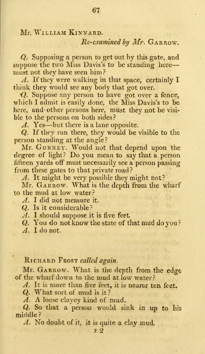 Mr. William Kinnard. Re-examined by Mr. Gar row, Q. Supposing a person to get out by this gate, and suppose the two Miss Davis s to be standing here- must not they have seen him? A. If they were walking in that space, certainly I think they would see any body that got over. <?. Suppose any person to have got over a fence, which I admit is easily done, the Miss Davis's to be here, and'other persons here, must they not be visi- ble to the persons on both sides? A. Yes—but there is a lane opposite. Q. If they run there, they would be visible to the person standing at the angle? Mr. Gurney. Would not that depend upon the degree of light? Do you mean to say that a person fifteen yards off must necessarily see a person passing from these gates to that private road? A. It might be very possible they might not? Mr. Garrow, What is the depth from the wharf to the mud at low water? A. I did not measure it. Q. Is it considerable? A. I should suppose it is five feet. Q. You do not know the state of that mud do you ? A. I do not. Richard Frost called again. Mr. Garrow. What is the depth from the edge of the wharf down to the mud at low water? A. It is more than five feet, it is nearer ten feet. Q. What sort of mud is it? A. A loose clayey kind of mud. Q. So that a person would sink in up to his middle ? A. No doubt of it, it is quite a clay mud. F2