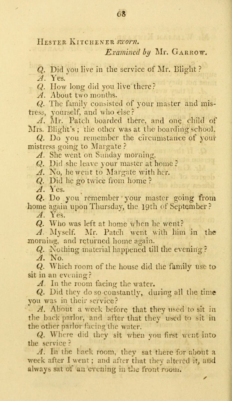 Hester Kitchener sworn. Examined by Mr. Gar row* Q. Did vou live in the service of Mr. Blight ? A. Yes. Q. How long did you live there? A. About two months. Q. The family consisted of your master and mis- tress, yourself, and who else ? A. Mr. Patch boarded there, and one child of Mrs. Blight's ; the other was at the boarding school. Q. Do you remember the circumstance of your mistress going to Margate ? A. She went on Sunday morning. Q. Did she leave your master at home? A. No, he went to Margate with her. Q. Did he go twice from home ? A. Yes. Q. Do you remember your master going from home again upon Thursday, the 19th of September? A. Yes. Q. Who was left at home when he went? A Myself. Mr. Patch went with him in the morning, and returned home again. Q. No thing material happened till the evening ? A. No. Q. Which room of the house did the family use to sit in an evening? A In the room facing the water. Q. Did they do so constantly, during all the time you was in their service? A. About a week before that they used to sit in the back parlor, and after that they used to sit in the other parlor facing the water. Q. Where did they sit when you first went into the service ? A. In the hack room, they sat there for about a week after I went; and after that they altered it, and always sat of an evening in the front n;oui.