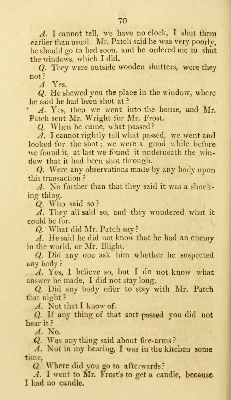 A. I cannot tell, we have no clock, I shut them earlier than usual. Mr. Patch said he was very poorly, he should go to bed soon, and he ordered me to shut the windows, which I did. Q. They were outside wooden shutters, were they not ? A Yes. Q. He shewed you the place in the window, where he said he had been shot at ? * A- Yes, then we went into the house, and Mr. Patch sent Mr. Wright for Mr. Frost. Q. When he came, what passed? A. I cannot rightly tell what passed, we went and looked for the shot; we were a good while before we found it, at last we found it underneath the win- dow that it had been shot through. Q. Were any observations made by any body upon this transaction ? A. No further than that they said it was a shock- ing thing. Q, Who said so ? A. They all said so, and they wondered what it could be for. Q. What did Mr. Patch say ? A. He said he did not know that he had an enemy in the world, or Mr. Blight. Q. Did any one ask him whether he suspected any body ? A. Yes, 1 believe so, but I do not know what answer he made, I did not slay long. Q. Did any body offer to stay with Mr. Patch that night ? A, Not that I know of. Q If any thing of that sort passed you did not hear it ? A. No. Q. Was any thing said about fire-arms ? A. Not in my hearing, I was in the kitchen some time. Q. Where did you go to afterwards? A. I went to Mr. Frost s to get a candle, because I had no candle.