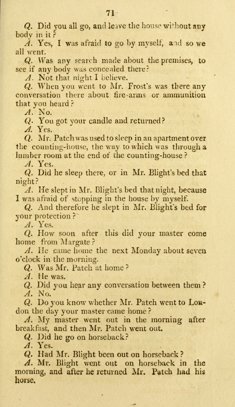 Q. Did you all go, and leave the house without any body m it ? A. Yes, I was afraid to go by myself, and so we all went. Q. Was any search made about the premises, to see if any body was concealed there? A. Not that night I believe. Q. When you went to Mr. Frost's was there any conversation there about fire-arms or ammunition that you heard ? A. No. Q. You got your candle and returned? 4 Yes. Q. Mr. Patch was used to sleep in an apartment over the counting-house, the way to which was through a lumber room at the end of the counting-house ? A. Yes. Q. Did he sleep there, or in Mr. Blight's bed that night? A. He slept in Mr. Blight's bed that night, because I was afraid of stopping in the house by myseifl Q. And therefore he slept in Mr. Blights bed for your protection ?v A. Yes. Q. How soon after this did your master come home from Margate ? A. He came home the next Monday about seven o'clock in the morning. Q. Was Mr. Patch at home ? A. Me was. Q. Did you hear any conversation between them ? A. No. Q. Do you know whether Mr. Patch went to Lon- don the day your master came home ? A. My master went out in the morning after breakfast, and then Mr. Patch went out, Q. Did he go on horseback? A. Yes. Q. Had Mr. Blight been out on horseback ? A. Mr. Blight went out on horseback in the morning, and after he returned Mr. Patch had his horse.