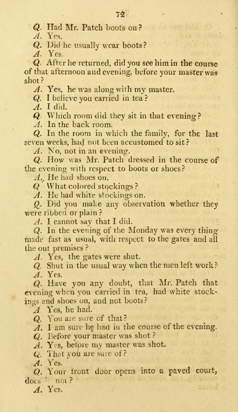 Q. Had Mr. Patch boots on ? A. Yes. Q. Did he usually wear boots ? A, Yes Q. After he returned, did you see him in the course of that afternoon and evening, before your master was shot? A, Yes, he was along with my master. Q. I believe you carried in tea ? A. I did. Q Which room did they sit in that evening? A. In the back room. Q. In the room in which the family, for the last seven weeks, had not been accustomed to sit? A. No, not in an evening. Q. How was Mr. Patch dressed in the course of the evening with respect to boots or shoes? A., He had shoes on. Q What colored stockings ? A. He had white stockings on. Q. Did you make any observation whether they were ribbea or plain ? A, I cannot say that I did. Q. In the evening of the Monday was every thing made fast as usual, with respect to the gates and all the out premises ? A. Yes, the gates were shut. Q. Shut in the usual way when the men left work? A. Yes. Q. Have you any doubt, that Mr. Patch that evening when you carried in tea, had white stock- ings and shoes on, and not boots? A Yes, he had. Q. You aie sure cf that? A. I am sure he had in the course of the evening. Q. Befort your master was shot ? A. Yes, befprt my master was shot. Q. yhat vou are sure of? A. Yes. * (?. Your Iront door opens into a paved court, d0C.^ ' TV;l ? A. Yes.