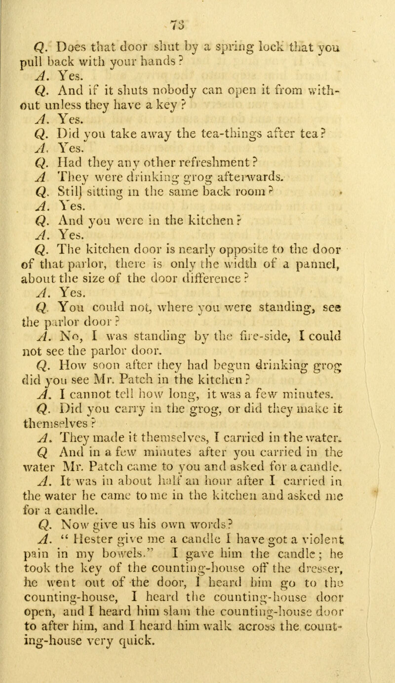 Q. Does that door shut by a spring lock that you pull back with your hands ? A. Yes. Q. And if it shuts nobody can open it from with- out unless they have a key ? A. Yes. Q. Did you take away the tea-things after tea? A Yes. Q. Had they any other refreshment ? A They were drinking grog aftenvards. Q. Stilj sitting m the same back room'5 A. Yes. Q. And you were in the kitchen ? A. Yes. Q. The kitchen door is nearly opposite to the door of that parlor, there is only the width of a pannel, about the size of the door difference ? A. Yes. Q. You could not, where you were standing, sea the parlor door ? A. No, I was standing by the fire-side, I could not see the parlor door. Q. How soon after they had begun drinking grog did you see Mr. Patch in the kitchen ? A. I cannot tell how long, it was a few minutes. Q. Did you carry in the grog, or did they make it themselves ? A. They made it themselves, I carried in the water* Q And in a few minutes after you carried in the water Mr. Patch came to you and asked for a candle. A. It was in about half an hour after I carried in the water he came to me in the kitchen and asked me for a candle. Q. Now give us his own words? A.  Hester give me a candle I have got a violent pain in my bowels. I gave him the candle; he took the key of the counting-house off the dresser, he went out of the door, 1 heard him go to the counting-house, I heard the counting-house door open, and I heard him slam the counting-house door to after him, and I heard him walk across the count- ing-house very quick.
