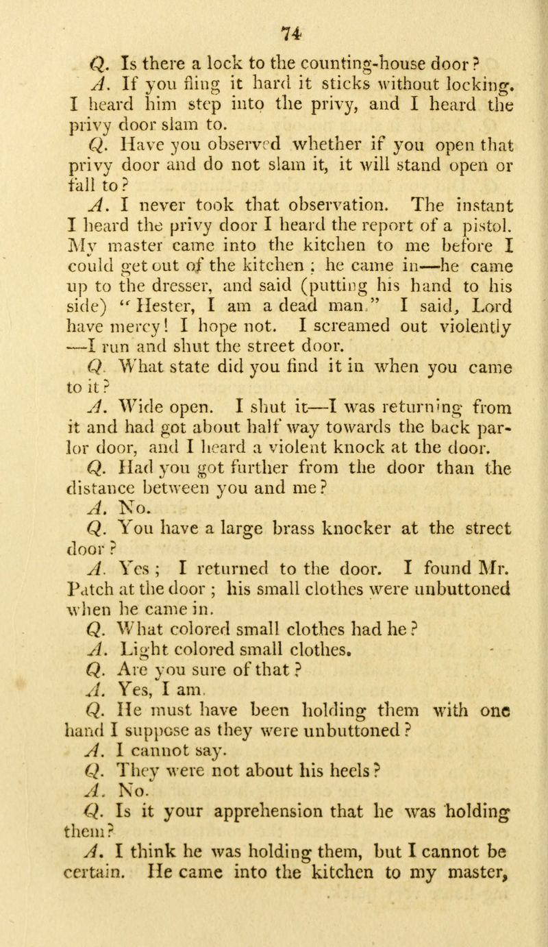 Q. Is there a lock to the counting-house door ? A. If you fling it hard it sticks without locking. I heard him step into the privy, and I heard the privy door slam to. Q. Have you observed whether if you open that privy door and do not slam it, it will stand open or fall to ? A. I never took that observation. The instant I heard the privy door I heard the report of a pistol. My master came into the kitchen to me before I could get out of the kitchen ; he came in—he came up to the dresser, and said (putting his hand to his side)  Hester, I am a dead man  I said, Lord have mercy! I hope not. I screamed out violently —I run and shut the street door. Q What state did you find it in when you came to it? A. Wide open. I shut it—I was returning from it and had got about half way towards the back par- lor door, and I heard a violent knock at the door. Q. Had you got further from the door than the distance between you and me ? A. No. Q. You have a large brass knocker at the street door ? A. Yes ; I returned to the door. I found Mr. Patch at the door ; his small clothes were unbuttoned when he came in. Q. What colored small clothes had he? A. Light colored small clothes. Q. Are you sure of that ? A. Yes, I am. Q. He must have been holding them with one hand I suppose as they were unbuttoned ? A. I cannot say. Q. Thev were not about his heels? A. No. Q. Is it your apprehension that he was holding them? A. I think he was holding them, but I cannot be certain. He came into the kitchen to my master,