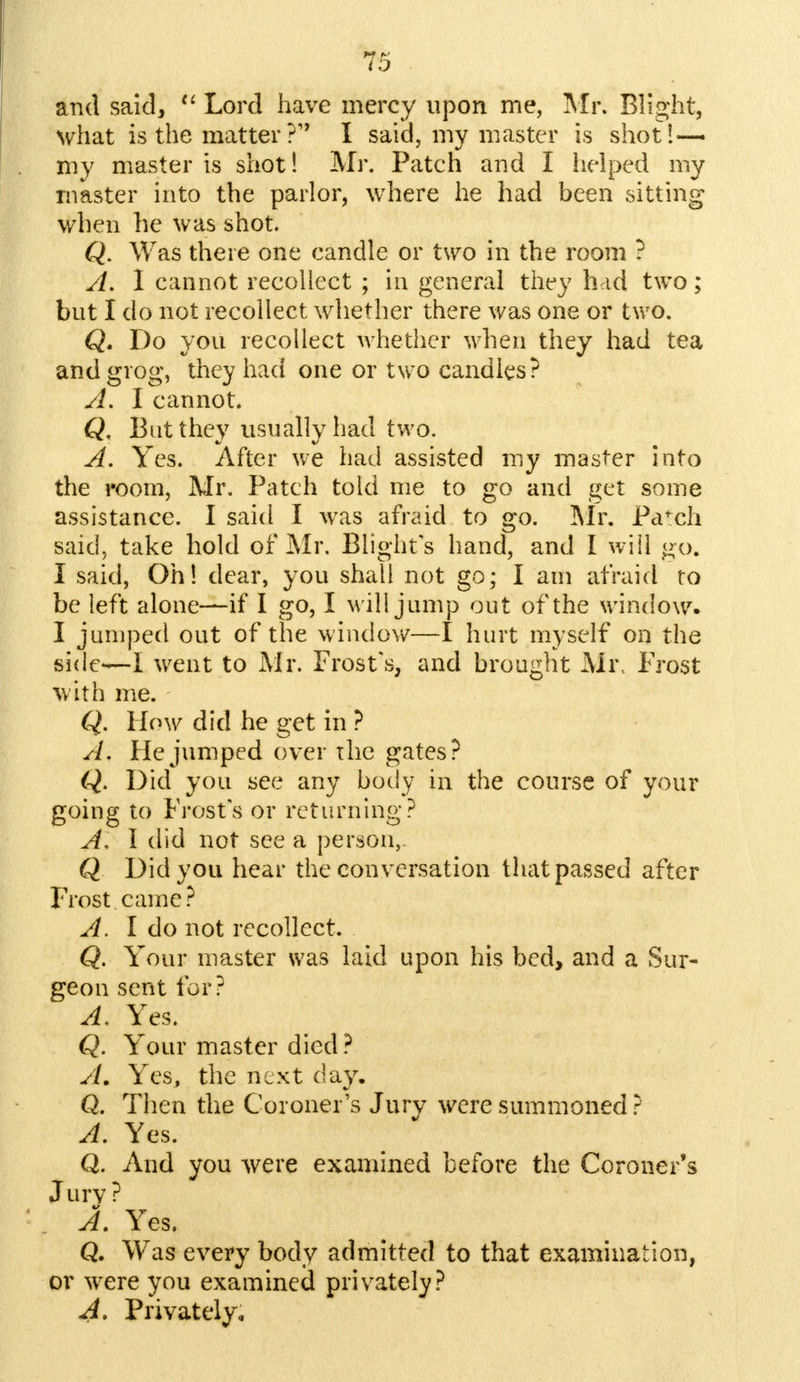 and said,  Lord have mercy upon me, Mr. Blight, what is the matter ?* I said, my master is shot!— my master is shot! Mr. Patch and I helped my master into the parlor, where he had been sitting when he was shot Q. Was there one candle or two in the room ? A. 1 cannot recollect ; in general they had two; but I do not recollect whether there was one or two. Q. Do you recollect whether when they had tea and grog, they had one or two candles? A. I cannot. Q. Bat they usually had two. A. Yes. After we had assisted my master into the room, Mr. Patch told me to go and get some assistance. I said I was afraid to go. Mr. Pa^ch said, take hold of Mr. Blight's hand, and I will go. I said, Oh! dear, you shall not go; I am afraid to be left alone—if I go, I will jump out of the window. I jumped out of the window—I hurt myself on the side—I went to Mr. Frost's, and brought Mi\ Frost with me. Q. How did he get in ? A. He jumped over the gates? Q. Did you see any body in the course of your going to Frost's or returning? A, I did not see a person, Q Did you hear the conversation that passed after Frost came? A. I do not recollect. Q. Your master was laid upon his bed, and a Sur- geon sent for? A. Yes. Q. Your master died ? A. Yes, the next day. Q. Then the Coroner's Jury were summoned ? A. Yes. Q. And you were examined before the Coroner's Jury? A. Yes, Q. Was every body admitted to that examination, or were you examined privately? A. Privately*