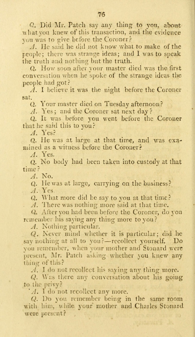 Q. Did Mr. Patch say any thing to you, about what you knew of this transaction, and the evidence you was to give before the Coroner? A. He said he did not know what to make of the people; there was strange ideas; and 1 was to speak the truth and nothing but the truth. Q. How soon after your master died was the first conversation when he spoke of the strange ideas the people had got ? A. I believe it was the night before the Coroner sat. (). Your master died on Tuesday afternoon? A, Yes ; and the Coroner sat next day ? Q. It was before you went before the Coroner that he said this to you? A. Yes? Q. He was at large at that time, and was exa- mined as a witness before the Coroner? A. Yes. Q. No body had been taken into custody at that time ? A. No. Q. He was at large, carrying on the business? 4. Yes Q. What more did he say to you at that time? A. There was nothing; more said at that time. Q. After you had been before the Coroner, do you remember his saying any thing more to you? A. Nothing particular. Q. Never mind whether it is particular; did he say nothing at all to you?—recollect yourself. Do you remember^ when your mother and Stonard were present, Mr; Patch asking whether you knew any tiling of this? A\ I do not recollect his saying any thing more. Q. Was there any conversation about his going to the privy? 'A. I do not recollect any more. Q. Do you remember being in the same room with him, while your mother and Charles Stonard. were present?