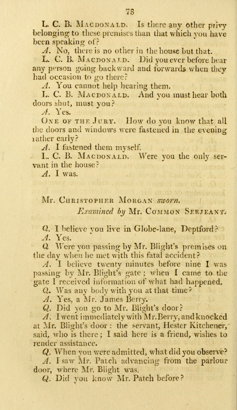 L. C. B. Macdonald. Is there any other privy belonging* to these premises than that which you have been speaking of? A. No, there is no other in the house but that. L. C. B. Macdonald. Did you ever before hear any person going backward and forwards when they had occasion to go there? A. You cannot help hearing them. L. C. B. Macdonald. And you must hear both doors shut, must you? A. Yes. One of the Jury. How do you know that all the doors and windows were fastened in the evening lather early? A. I fastened them myself. L. C. B. Macdonald. Were you the only ser- vant in the house ? A. I was. Mr. Christopher Morgan szoorn. Examined by Mr. Common Serjeant.- Q. I believe vou live in Globe-lane, Deptford? A. Yes. Q Were you passing by Mr. Blight's premises on the day when be met with this fatal accident? An I believe twenty minutes before nine I was passing by Mr. Blight's gate ; when I came to the gate I received information of what: had happened. Qm Was any body with you at that time? A, Yes, a Mr. James Berry. Q. Did you go to Mr. Blight's door? /L I went immediately with Air.Berry, and knocked at Mr. Blight's door : the servant, Hester Kitchener, said* who is there; I said here is a friend, wishes to render assistance. Q. When you were admitted, what did you observe? A. I saw Mr. Patch advancing from the parlour door, where Mr. Blight was. Q. Did vou know Mr. Patch before ?