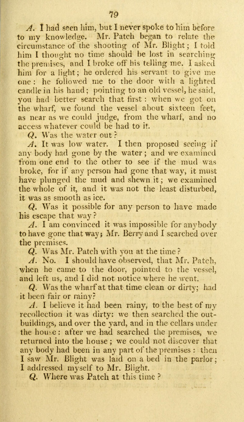 19 A. I had seen him, but I never spoke to him before to my knowledge. Mr. Patch began to relate the circumstance of the shooting of Mr. Blight; I told him I thought no time should be lost in searching the premises, and I broke off his telling me. I asked him for a light ; he ordered his servant to give me one : he followed me to the door with a lighted candle in his hand; pointing to an old vessel, he said, you had better search that first : when we got on the wharf, we found the vessel about sixteen feet, as near as we could judge, from the wharf, and no access whatever could be had to it. Q, Was the water out ? A* It was low water. I then proposed seeing if any body had gone by the water; and we examined from one end to the other to see if the mud was broke, for if any person had gone that way, it must have plunged the mud and shewn it; we examined the whole of it, and it was not the least disturbed, it was as smooth as ice. Q. Was it possible for any person to have made his escape that way ? A. I am convinced it was impossible for anybody to have gone that way 5 Mr. Berry and I searched over the premises. Q. Was Mr. Patch with you at the time ? A. No. I should have observed, that Mr. Patch, when he came to the door, pointed to the vessel, and left us, and I did not notice where he went. Q. Was the wharf at that time clean or dirty; had it been fair or rainy? A. I believe it had been rainy, to the best of my recollection it was dirty: we then searched the out- buildings, and over the yard, and in the cellars under the house: after we had searched the premises, we returned into the house ; we could not discover that any body had been in any part of the premises : then I saw Mr. Blight was laid on a bed in the parlor; I addressed myself to Mr. Blight. Q. Where was Patch at this time ?