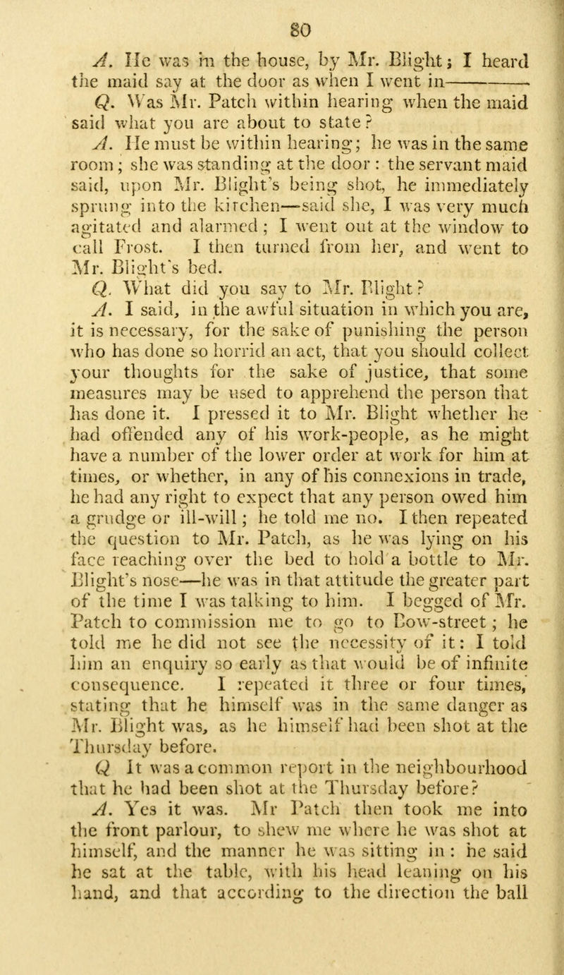 A. He was m the bouse, by Mr. Blight; I heard the maid say at the door as when I went in » Q. Was Mr. Patch within hearing when the maid said what you are about to state? A. He must be within hearing; he was in the same room ; she was standing at the door : the servant maid said, upon Mr. Blight's being shot, he immediately sprung into the kitchen—said she, I was very much agitated and alarmed ; I went out at the window to call Frost. I then turned from her, and w ent to Mr. Blight's bed. Q. What did you say to Mr. Blight ? A. I said, in the awful situation in which you are, it is necessary, for the sake of punishing the person who has done so horrid an act, that you should collect your thoughts for the sake of justice, that some measures may be used to apprehend the person that lias done it. I pressed it to Mr. Blight whether he had offended any of his work-people, as he might have a number of the lower order at work for him at times, or whether, in any of his connexions in trade, he had any right to expect that any person owed him a grudge or ill-will; he told me no. I then repeated the question to Mr. Patch, as he was lying on his face reaching over the bed to hold a bottle to Mr. Blight's nose—he was in that attitude the greater part of the time I was talking to him. I begged of Mr. Patch to commission me to go to Bow-street; he told me he did not see the necessity of it: I told him an enquiry so early as that would be of infinite consequence. I repeated it three or four times, stating that he himself was in the same danger as Mr. Blight was, as he himself had been shot at the Thursday before. Q It was a common report in the neighbourhood that he had been shot at the Thursday before? A. Yes it was. Mr Patch then took me into the front parlour, to shew me where he was shot at himself, and the manner he was sitting in : he said he sat at the table, with his head leaning on his hand, and that according to the direction the ball