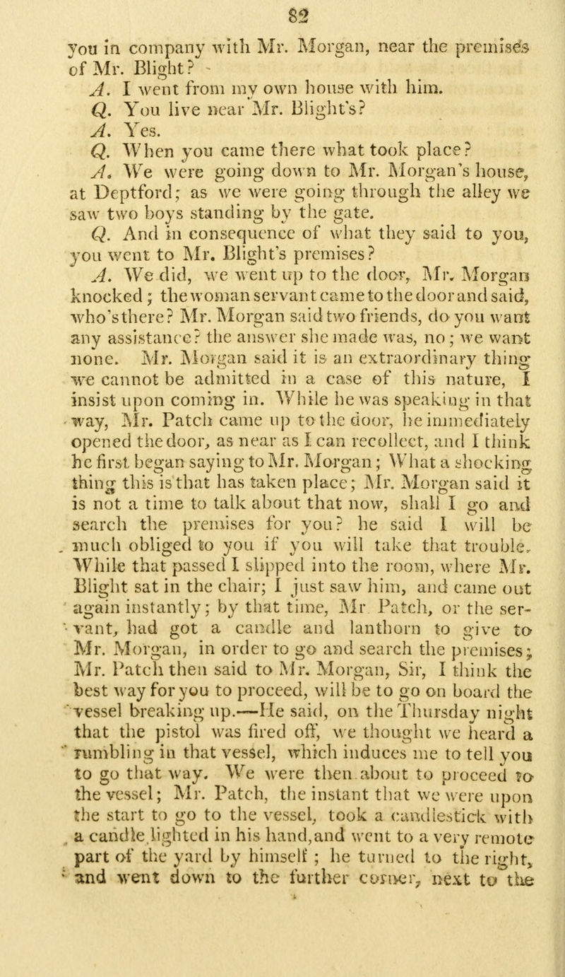 you in company with Mr. Morgan, near the premises of Mr. Blight? * A. I went from my own house with him. Q. You live near Mr. Blights? A. Yes. Q. When yon came there what took place? A* We were going down to Mr. Morgan's house, at Deptford; as we were going through the alley we saw two hoys standing by the gate. Q. And in consequence of what they said to yon, you went to Mr. Blights premises? A. We did, \\Te went up to the door, Mr* Morgan knocked; the woman servant came to the door and said, who's there? Mr. Morgan said two friends, do you want any assistance? the answer she made was, no; we want none. Mr. Morgan said it is an extraordinary thing we cannot be admitted in a case of this nature, I insist upon coming in. While he was speaking in that way, Mr. Patch came up to the door, he immediately opened the door, as near as I can recollect, and i think he first began saying to Mr. Morgan; What a shocking thing this is that has taken place; Mr. Morgan said it is not a time to talk about that now, shall I go and search the premises for you? he said I will be . much obliged to you if you will take that trouble. While that passed I slipped into the room, where Mr. Blight sat in the chair; I just saw him, and came out again instantly; by that time, Mr Patch, or the ser- vant, had got a candle and lanthorn to give to Mr. Morgan, in order to go and search the premises; Mr. Patch then said to Mr. Morgan, Sir, I think the best M ay for you to proceed, will be to go on board the vessel breaking up.—He said, on the Thursday night that the pistol was fired off, we thought we heard a  rumbling in that vessel, which induces me to tell you to go that way. We were then about to proceed ?c* the vessel; Mr. Patch, the instant that we were upon the start to go to the vessel, took a candlestick with a candle lighted in his hand,and went to a very remote part of the yard by himself ; he turned to the right, ! und went down to the further corner^ next to the