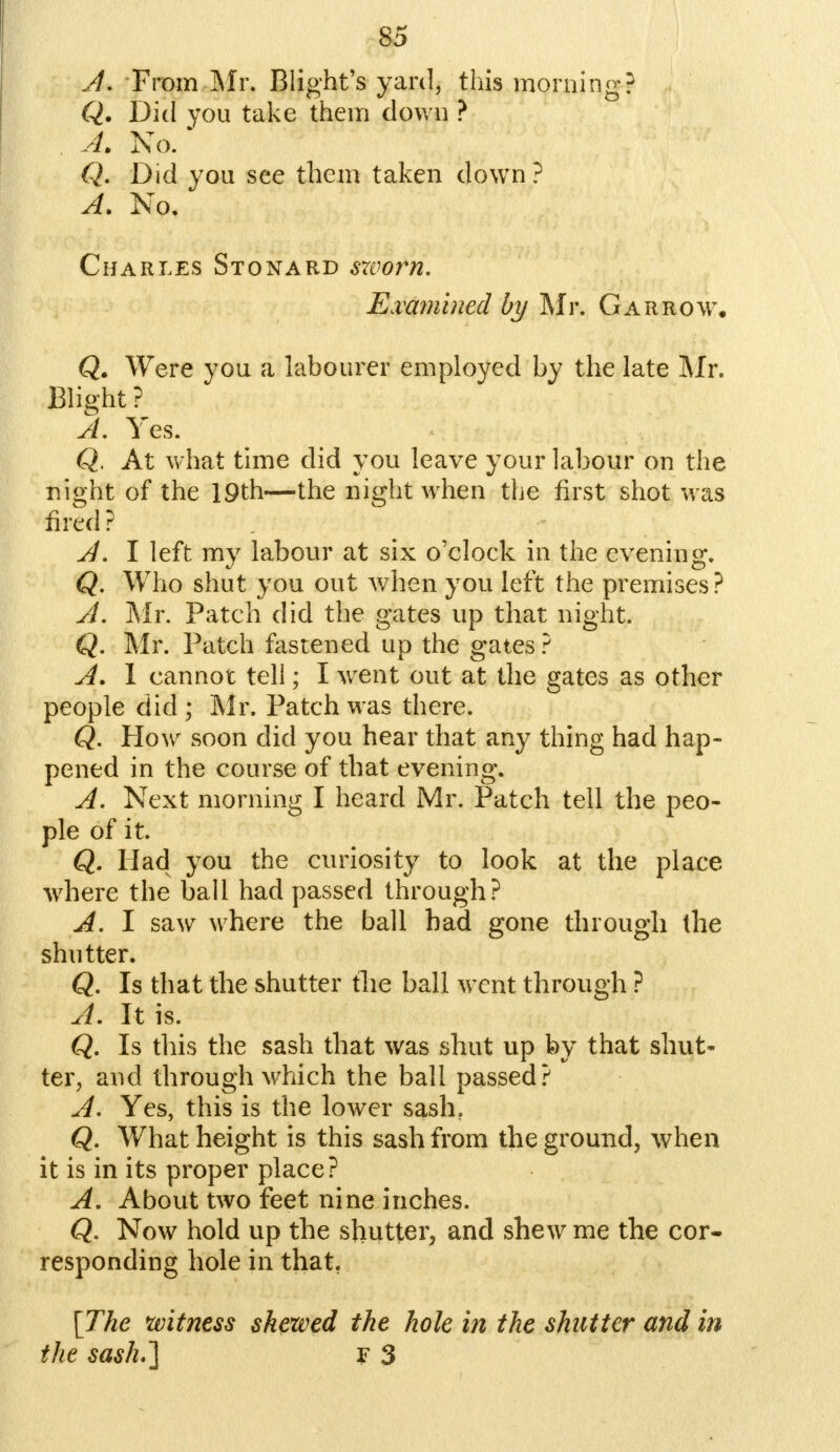 A, From Mr. Blight's yard, this morning? Q. Did you take them down ? A. No. Q. Did you see them taken down? A. No. Charles Stonard swoi*n. Examined by Mr. Garrow, Q. Were you a labourer employed by the late Mr. Blight ? A. Yes. Q. At what time did you leave your labour on the night of the 19th—the night when the first shot was fired ? A. I left my labour at six o'clock in the evening. Q. Who shut you out when you left the premises? A. Mr. Patch did the gates up that night. Q. Mr. Patch fastened up the gates ? A. 1 cannot tell; I went out at the gates as other people did ; Mr. Patch was there. Q. How soon did you hear that any thing had hap- pened in the course of that evening. A. Next morning I heard Mr. Patch tell the peo- ple of it. Q. Had you the curiosity to look at the place where the ball had passed through? A. I saw where the ball had gone through the shutter. Q. Is that the shutter the ball went through ? A. It is. Q. Is this the sash that was shut up by that shut- ter, and through which the ball passed? A. Yes, this is the lower sash. Q. What height is this sash from the ground, when it is in its proper place? A. About two feet nine inches. Q. Now hold up the shutter, and shew me the cor- responding hole in that. [The witness skewed the hole in the shutter and in the sash.] f 3