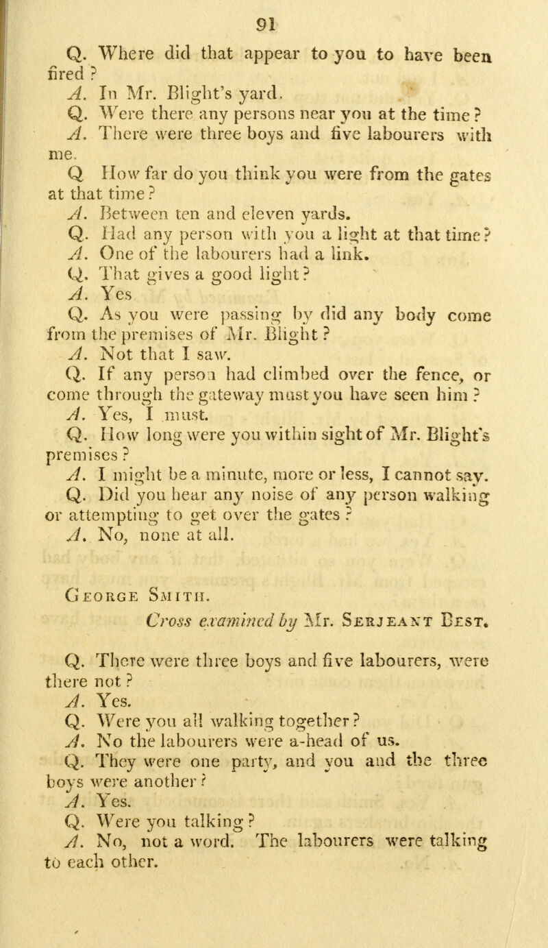 Q. Where did that appear to you to have been fired ? A. In Mr. Blight's yard, Q. Were there any persons near yon at the time ? A. There were three boys and five labourers with me. Q How far do yon think you were from the gates at that time ? A. Between ten and eleven yards. Q. Mad any person with you a light at that time? A. One of the labourers had a link. Q. That gives a good light? A. Yes Q. As you were passing by did any body come from the premises of Mr. Blight ? A. Not that I saw. Q. If any person had climbed over the fence, or come through the gateway must you have seen him ? A. Yes, I must. Q. How long were you within sight of Mr. Blight's premises ? A. I might be a minute, more or less, I cannot say. Q. Did you hear any noise of any person walking or attempting to get over the gates ? A. No, none at all. George Smith. Cross examined by Mr. Serjeant Best. Q. There were three boys and five labourers, were there not ? A. Yes. Q. Were you all walking together ? A, No the labourers were a-head of us. Q. They were one party, and you and the three boys were another -? A. Yes. Q. Were you talking ? A. No, not a word. The labourers were talking to each other.