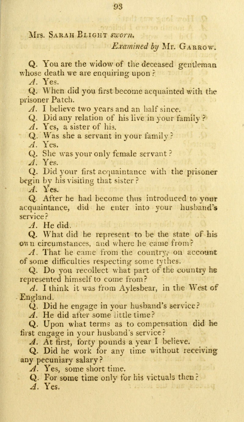 Mrs. Sarah Blight szcorn* Examined by Mr. Garrow. Q. You are the widow of the deceased gentleman whose death we are enquiring upon ? A. Yes. Q. When did you first become acquainted with the prisoner Patch. A. I believe two years and an half since. Q. Did any relation of his live in your family ? A. Yes, a sister of his. Q. Was she a servant in your family ? A. Yes. Q. She was your only female servant ? J. Yes. Q. Did your first acquaintance with the prisoner begin bv his visiting that sister ? A. Yes. Q After he had become thus introduced to your acquaintance, did he enter into your husband's service? A. He did, Q. What did he represent to be the state of his oun circumstances, and where he came from? A. That he came from the country,' on account of some difficulties respecting some tythes. Q. Do you recollect what part of the country he represented himself to come from? A. I think it was from Aylesbear, in the West of England. Q. Did he engage in your husband's service? A. He did after some little time? Q. Upon what terms as to compensation did he first engage in your husband's service? A. At first, forty pounds a year I believe. Q. Did he work for any time without receiving any pecuniary salary? A. Yes, some short time. Q. For some time only for his victuals then ? A. Yes.