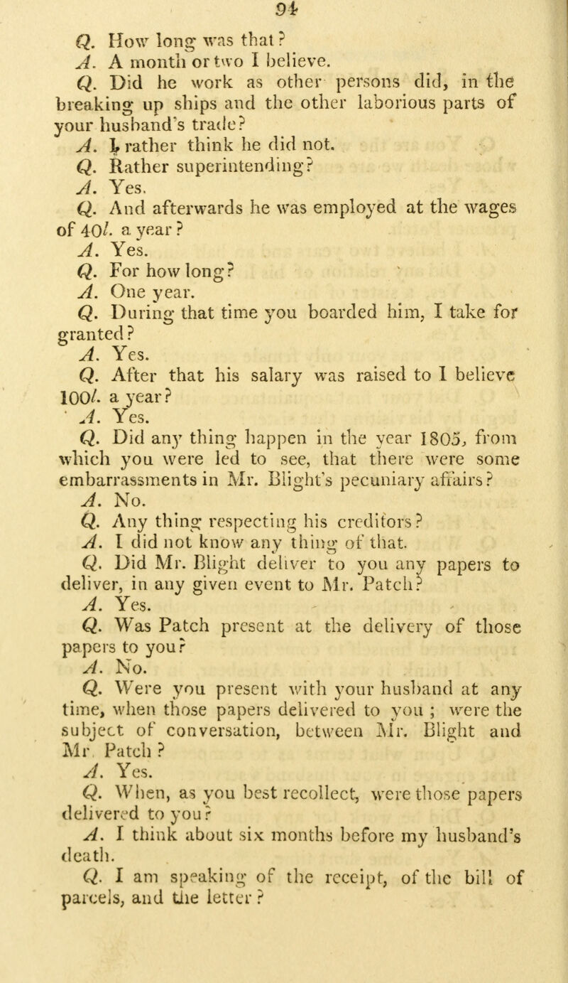 Q. How long was that? A. A month or two I believe. Q. Did he work as other persons did, in the breaking up ships and the other laborious parts of your husband's trade? A. If rather think he did not. Q. Rather superintending? A. Yes. Q. And afterwards he was employed at the wages of 40/- a year? A. Yes. Q. For how long? A. One year. Q. During that time you boarded him, I take for granted ? A. Yes. Q. After that his salary was raised to I believe 100/. a year? A. Yes. Q. Did an}7 thing happen in the year 1805, from which you were led to see, that there were some embarrassments in Mr. Blights pecuniary affairs? A. No. Q. Any thing respecting his creditors? A. I did not know any thing of that. Q. Did Mr. Blight deliver to you any papers to deliver, in any given event to Mr. Patch? A. Yes. Q. Was Patch present at the delivery of those papers to your A. No. Q. Were you present with your husband at any time, when those papers delivered to you ; were the subject of conversation, between Mr. Blight and Mr Patch ? A. Yes. Q. When, as you best recollect, were those papers delivered to you ? A. I think about six months before my husband's death. Q. I am speaking of the receipt, of the bill of parcels, and the letter ?