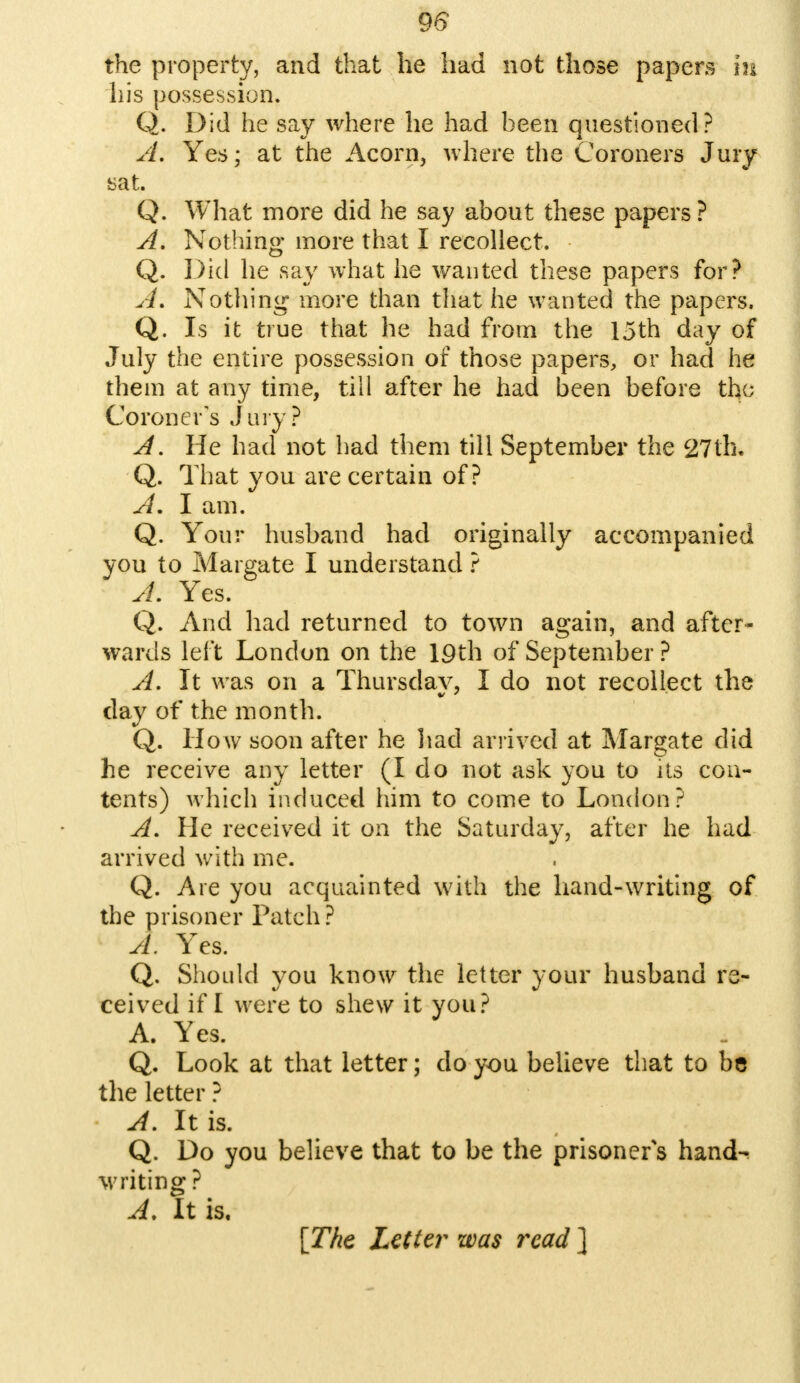 the property, and that he had not those papers in his possession. Q. Did he say where he had been questioned? A. Yes; at the Acorn, where the Coroners Jury sat. Q. What more did he say about these papers ? A. Nothing more that I recollect. Q. Did he say what he wanted these papers for? A. Nothing more than that he wanted the papers. Q. Is it true that he had from the 15th day of July the entire possession of those papers, or had he them at any time, till after he had been before the Coroner's Jury? A. He had not had them till September the 27th, Q. That you are certain of? A. I am. Q. Your husband had originally accompanied you to Margate I understand ? A. Yes. Q. And had returned to town again, and after- wards left London on the 19th of September ? A. It was on a Thursday, I do not recollect the day of the month. Q. How soon after he had arrived at Margate did he receive any letter (I do not ask you to its con- tents) which induced him to come to London? A. He received it on the Saturday, after he had arrived with me. Q. Are you acquainted with the hand-writing of the prisoner Patch ? A. Yes. Q. Should you know the letter your husband re- ceived if I were to shew it you? A. Yes. Q. Look at that letter; do you believe that to be the letter ? A. It is. Q. Do you believe that to be the prisoner's hand- writing ? A, It is. [The Letter was read ]