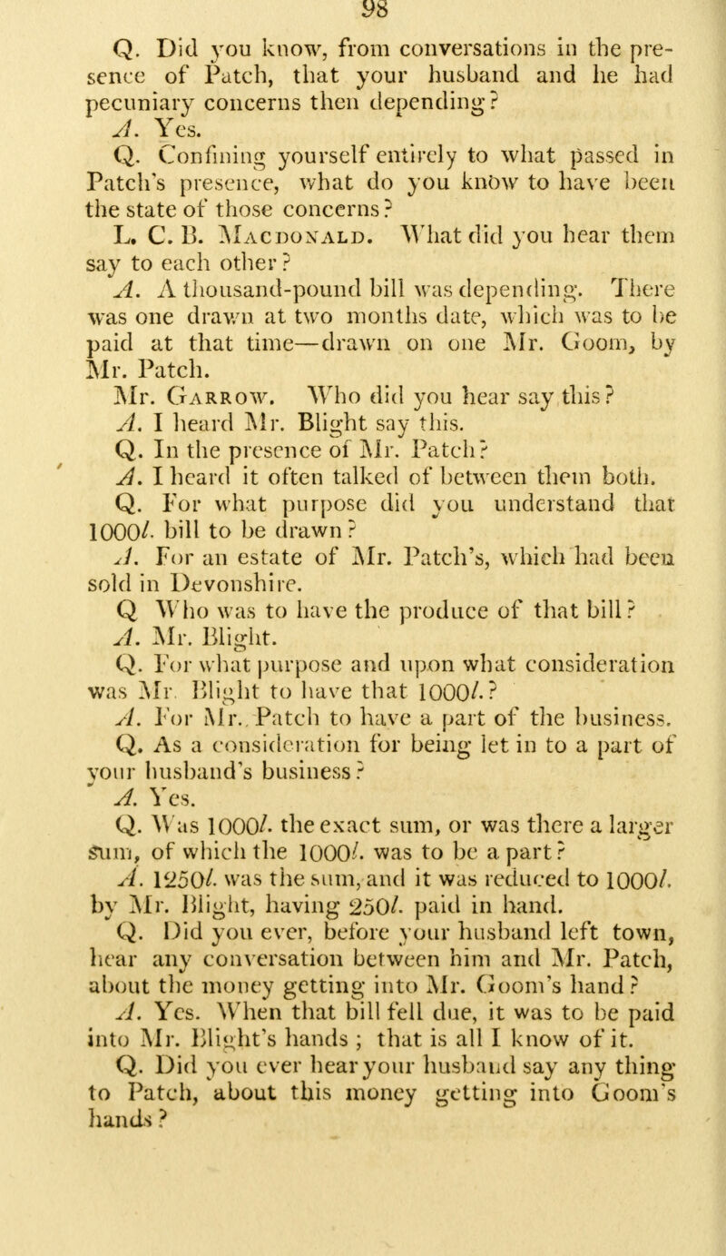 S>8 Q. Did you know, from conversations in the pre- sence of Patch, that your husband and he had pecuniary concerns then depending? J. Yes. Q. Confining yourself entirely to what passed in Patch's presence, what do you know to have been the state of those concerns ? L. C. 13. Macdonald. What did you hear them say to each other ? A. A thousand-pound bill M as depending. There was one drawn at two months date, which was to be paid at that time—drawn on one Mr. Goom, by Mr. Patch. Mr. Garrow. Who did you hear say this? A. I heard Mr. Blight say this. Q. In the presence of Mr. Patch? A. I heard it often talked of between them both. Q. For what purpose did you understand that 1000/. bill to be drawn ? A. For an estate of Mr. Patch's, which had been sold in Devonshire. Q Who was to have the produce of that bill? A. Mr. Blight. Q. For what purpose and upon what consideration was Mr Blight to have that 1000/.? A. For Mr.. Patch to have a part of the business, Q. As a consideration for being let in to a part of your husband's business? A. Yes. Q. Was 1000/. the exact sum, or was there a larger Sum. of which the 1000^. was to be apart? A. 1250/. was the sum, and it was reduced to 1000/. by Mr. Blight, having 250/. paid in hand. Q. Did you ever, before your husband left town, hear any conversation between him and Mr. Patch, about the money getting into Mr. Goom's hand? A. Yes. When that bill fell due, it was to be paid into Mr. Blight's hands ; that is all I know of it. Q. Did you ever hear your husband say any thing to Patch, about this money getting into Goom's hands ?