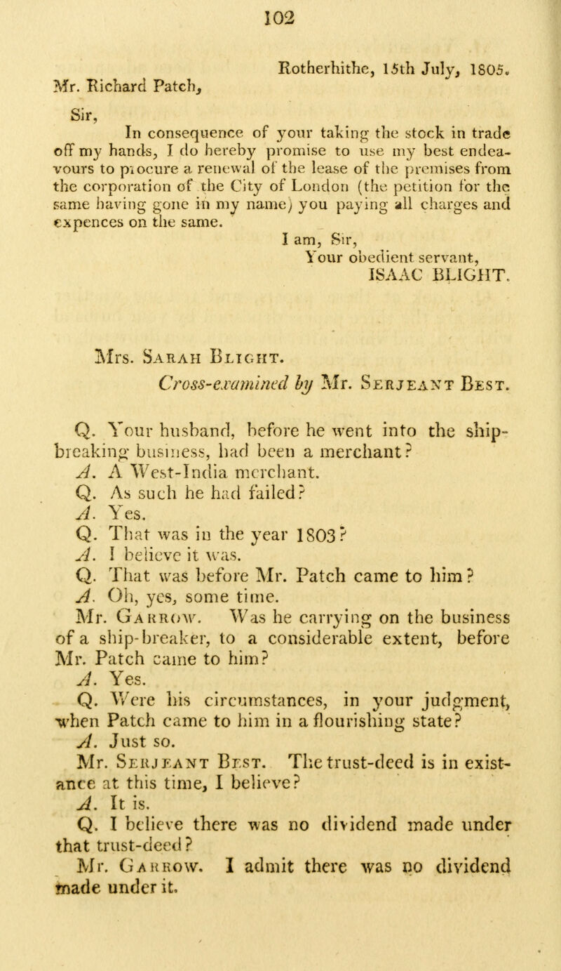 Rotherhithe, 15th July, 1805. Mr. Richard Patch, Sir, In consequence of your taking the stock in trade off my hands, I do hereby promise to use my best endea- vours to piocure a renewal of the lease of the premises from the corporation of the City of London (the petition for the same having gone in my name; you paying all charges and expences on the same. I am, Sir, Your obedient servant, ISAAC BLIGHT, Mrs. Sarah Blight. Cross-examined hy Mr. Serjeant Best. Q. Your husband, before he went into the ship- breaking business, bad been a merchant? A. A West-India merchant. Q. As such he had failed? A- Yes, Q. That was in the year 1803? A. I believe it was. Q. That was before Mr. Patch came to him ? A. Oh, yes, some time. Mr. Gakrow. Was he carrying on the business of a ship-breaker, to a considerable extent, before Mr. Patch came to him? A. Yes. Q. Were his circumstances, in your judgment, Irhen Patch came to him in a flourishing state? A. Just so. Mr. Serjeant Best. The trust-deed is in exist- ante at this time, I believe? A. It is. Q. I believe there was no dividend made under that trust-deed ? Mr. Gakrow- I admit there was no dividend ♦nade under it,