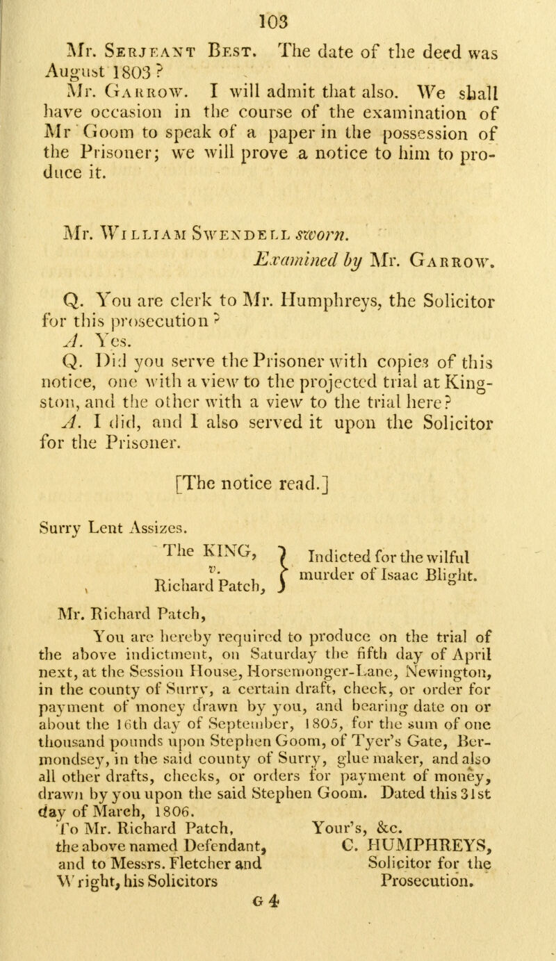 Mr. Serjeant Best. The date of the deed was August 1803? Mr. Gar row. I will admit that also. We shall have occasion in the course of the examination of Mr 'Goom to speak of a paper in the possession of the Prisoner; we will prove a notice to him to pro- duce it. Mr. WI L LIA M S W EN DELL SZVOM. Examined by Mr. Gar row. Q. You are clerk to Mr. Humphreys, the Solicitor for this prosecution' A. Yes. Q. l)i:l you serve the Prisoner with copies of this notice, one with a view to the projected trial at King- ston, and the other with a view to the trial here? A. I did, and I also served it upon the Solicitor for the Prisoner. [The notice read.] KING, 1 rd Patch, j murder of Isaac Blight. Surry Lent Assizes. The KING, } Indicted for the wilful v , Richard Mr. Richard Patch, You are hereby required to produce on the trial of the above indictment, on Saturday the fifth day of April next, at the Session House, Horsemonger-Lane, Newington, in the county of Surry, a certain draft, check, or order for payment of money drawn by you, and bearing date on or about the 16th day of September, 1805, for the sum of one thousand pounds upon Stephen Goom, of Tver's Gate, Ber- mondsey, in the said county of Surry, glue maker, and also all other drafts, checks, or orders for payment of money, drawn by you upon the said Stephen Goom. Dated this 31st day of March, 1806. To Mr. Richard Patch, Your's, &c. the above named Defendant, C. HUMPHREYS, and to Messrs. Fletcher and Solicitor for the W right, his Solicitors Prosecution. G 4