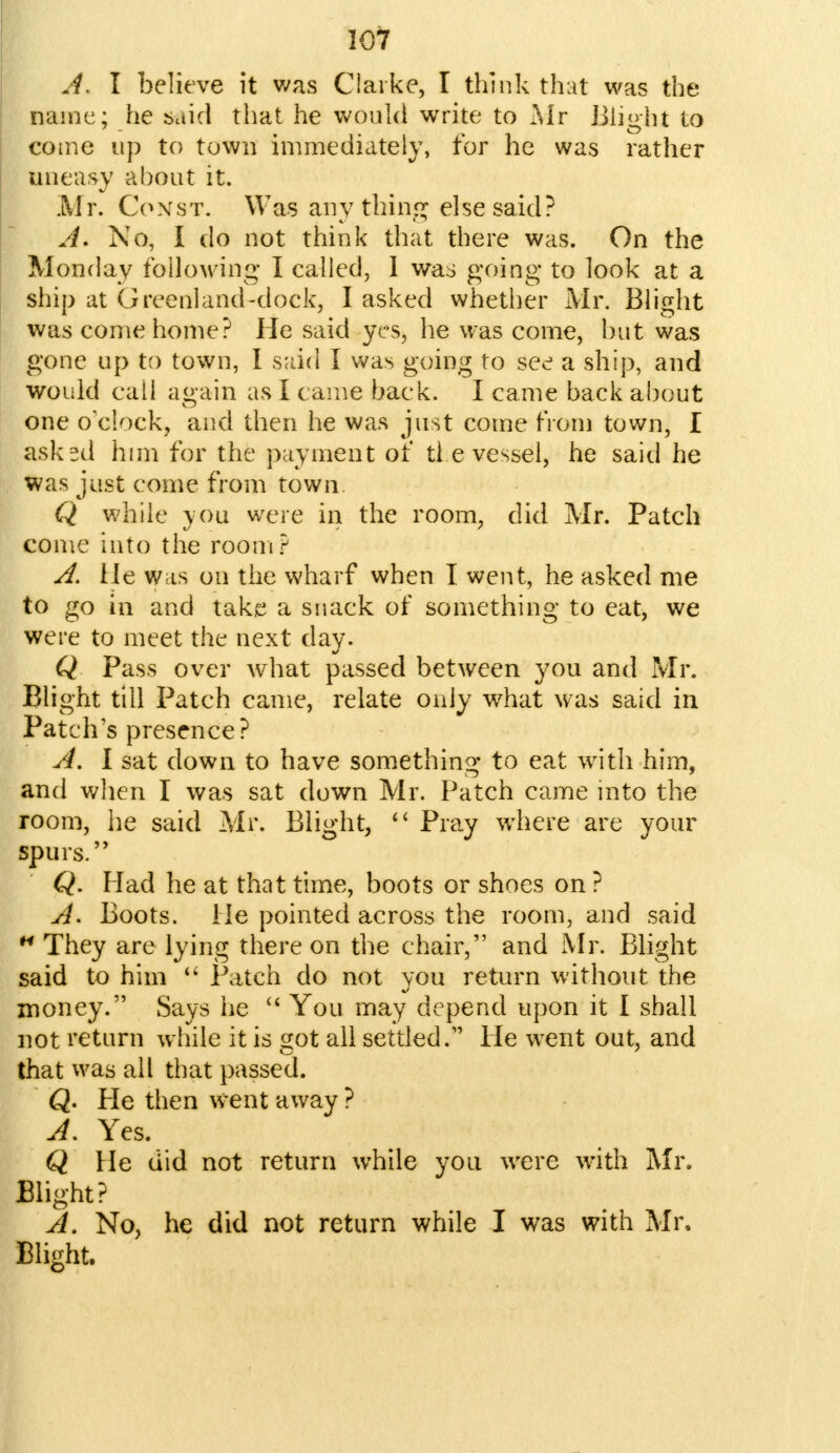 A. I believe it was Clarke, I think that was the name: he said that he would write to Mr Blight to come up to town immediately, for he was rather uneasy about it. Mr. Const. Was anything else said? A. No, I do not think that there was. On the Monday following I called, 1 was going to look at a ship at Greenland-dock, I asked whether Mr. Blight was come home? He said yes, he was come, but was gone up to town, I said I was going to see a ship, and would call again as I came back. I came back about one o'clock, and then he was just come from town, I asked him for the payment of ti e vessel, he said he was just come from town Q while you were in the room, did Mr. Patch come into the room? A. He was on the wharf when I went, he asked me to go in and take a snack of something to eat, we were to meet the next day. Q Pass over what passed between you and Mr. Blight till Patch came, relate only what was said in Patch's presence? A. I sat down to have something to eat with him, and when I was sat down Mr. Patch came into the room, he said Mr. Blight,  Pray where are your spurs. Q. Had he at that time, boots or shoes on ? A. Boots. He pointed across the room, and said M They are lying there on the chair, and Mr. Blight said to him  Patch do not you return without the money. Says he  You may depend upon it I shall not return while it is got all settled/' He went out, and that was all that passed. Q. He then went away ? A. Yes. Q He did not return while you were with Mr. Blight? A. No, he did not return while I was with Mr, Blight.