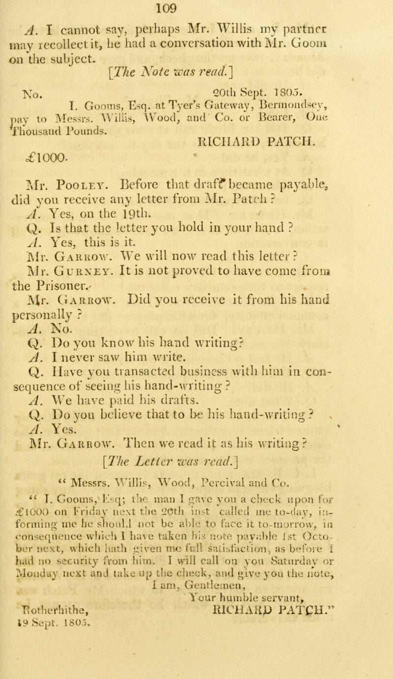 A. I cannot say, perhaps Mr. Willis my partner may recollect it, he had a conversation with Mr. Gooni on the subject. [The Note urns read.'] ]\To. 20th Sept. 180.5. I. Gooms, Esq. atTyer's Gateway, Bermondsev, pay to Messrs- Willis, Wood, and Co. or Bearer, One Thousand rounds. RICHARD PATCH. c£l000. Mr. Poo le y. Before that draff became payable, did you receive any letter from Mr. Patch ? A. Yes, on the 19th. Q. Is that the letter you hold in your hand ? A, Yes, this is it. Mr. Garrov,'. We will now read this letter? Mr. Gurxey. It is not proved to have come from the Prisoner.- Mr. Garrow. Did you receive it from his hand personally ? A. No. Q. Do you know his hand writing? A. I never saw him write. Q. Have you transacted business with him in con- sequence of seeing his hand-writing ? A. We have paid his drafts. Q. Do you believe that to be his hand-writing ? A. Yes. Mr. Garrow. Then we read it as his writing ? [The Letter was read.]  Messrs. Willis, Wood, Percival and Co. <c T. Gooms,Esq; the man 1 gave you a check upon for c€l00() on Friday next the 20th insjt called mc to-day, in- forming me ho should not be able to face it to-morrow, in consequence which 1 have taken his note payable J st Octo- ber next, which hath given me full satisfaction-, as before I bad no security from him. I will call on you Saturdav or Monday next and take up the cheek, and give you the note* I am, Gentlemen, ' Your humble servant, ttotherhithe, RK?HAKp PATCH. 19 Sept. ISO.,.