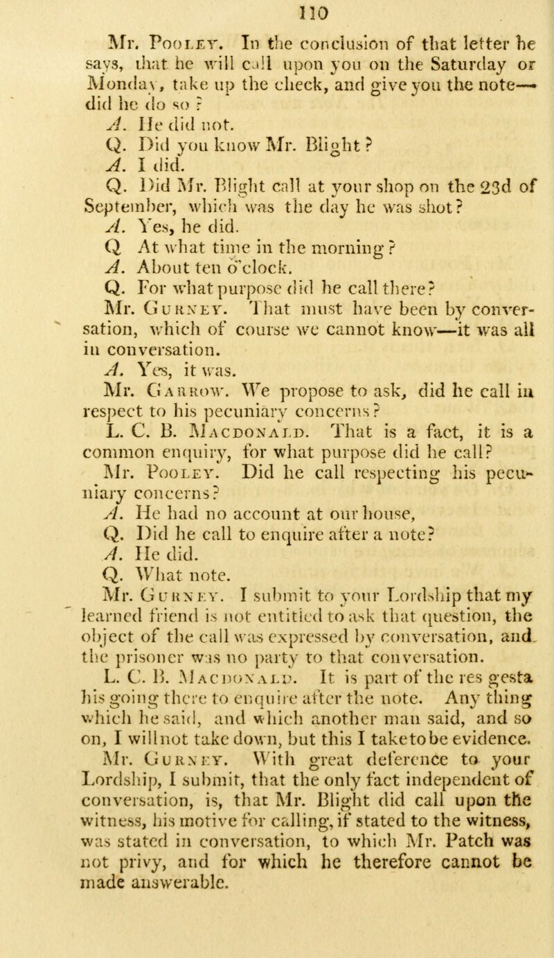 Mr. Poolet. In the conclusion of that letter he says, that he will call upon you on the Saturday or Monday, take up the check, and give you the note- did he do so ? A. He did not. Q. Did vou know Mr. Blight ? A. I did. Q. Did Mr. Blight Call at your shop on the 23d of September, which was the day he was shot? A. Yes, he did. Q At what time in the morning ? A. Ahout ten o'clock. Q. For what purpose did he call there? Mr. Gurnet. That must have been by conver- sation, which of course we cannot know—it was all in conversation. A. Yes, it was. Mr. Gar row. We propose to ask, did he call La respect to his pecuniary concerns? L. C. 13. Macdonald. That is a fact, it is a common enquiry, for what purpose did he call? Mr. Pooley. Did he call respecting his peeu>- niary concerns? A. He had no account at our house, Q. Did he call to enquire after a note? //. lie did. Q. What note. Mr. G v hn ey. I submit to your Lortfeliip that my learned friend is not entitled to ask that question, the object of the call was expressed by conversation, and. the prisoner w is no party to that conversation. L. C. B. Macdonald. It is part of the res gesta his going there to enquire alter the note. Any thing which he said, and which another man said, and so on, I willnot take down, but this I taketobe evidence. Mr. Gurnet, With great deference to your Lordship, I submit, that the only fact independent of conversation, is, that Mr. Blight did call upon the witness, his motive for calling, if stated to the witness, was stated in conversation, to which Mr. Patch was not privy, and for which he therefore cannot be made answerable.