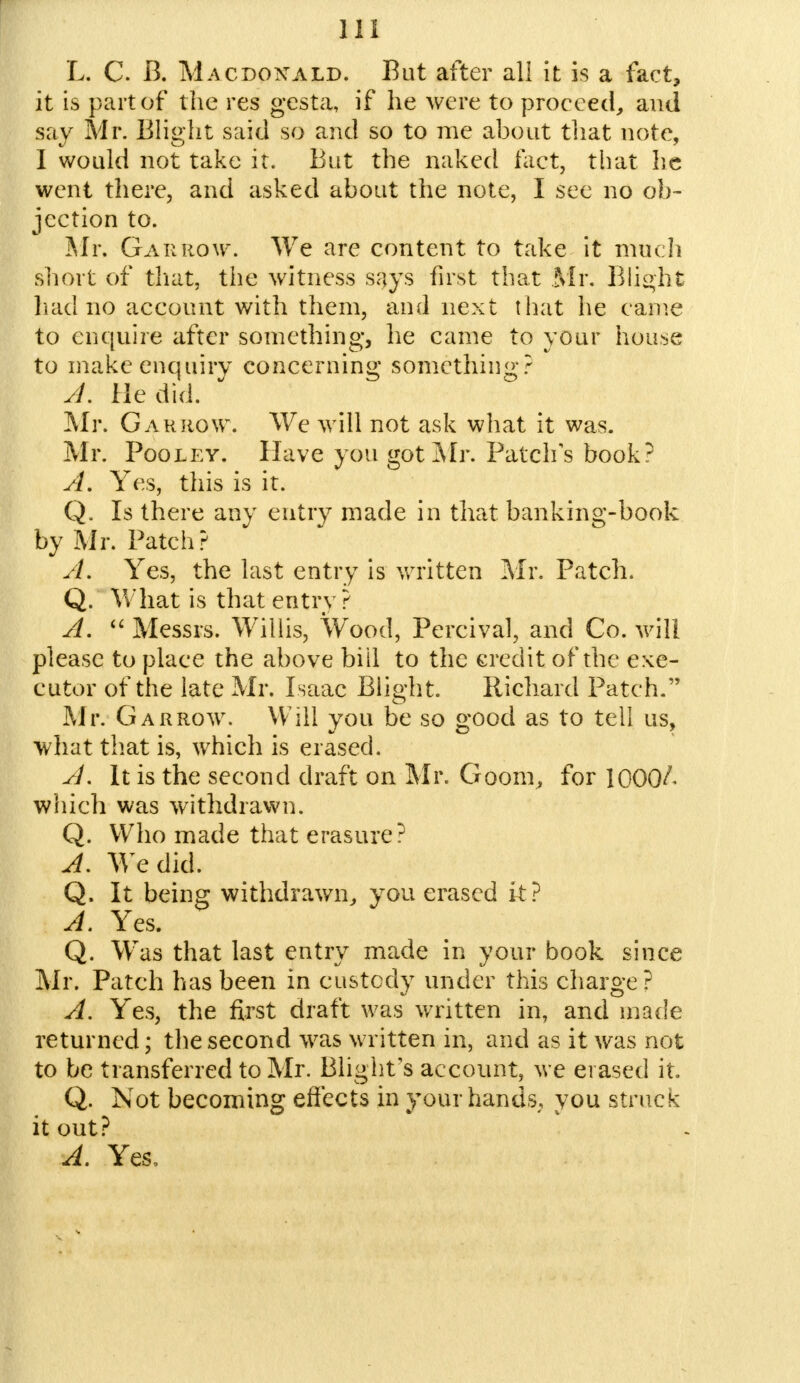 til L. C. B. Macdonald. But after all it is a fact, it is part of the res gesta, if he were to proceed, and say Mr. Blight said so and so to me about that note, I would not take it. But the naked fact, that he went there, and asked about the note, I see no ob- jection to. Mr, Gar now. We are content to take it much short of that, the witness says first that Mr. Blight had no account with them, and next that he came to enquire after something, he came to your house to make enquiry concerning something? A. He did. Mr. Gar row. We will not ask what it was. Mr. Pooley. Have you got Mr. Patch's book? A. Yes, this is it. Q, Is there any entry made in that banking-book by Mr. Patch? A. Yes, the last entry is written Mr. Patch. Q. What is that entry? A.  Messrs. Willis, Wood, Percival, and Co. will please to place the above biil to the credit of the exe- cutor of the late Mr. Isaac Blight. Richard Patch. Mr. Garrow. Will you be so good as to tell us, what that is, which is erased. A. It is the second draft on Mr. Goom, for \QQ0L which was withdrawn. Q. Who made that erasure? A. We did. Q. It being withdrawn, you erased k? A. Yes. Q. Was that last entry made in your book since Mr. Patch has been in custody under this charge? A. Yes, the first draft was written in, and made returned; the second was written in, and as it was not to be transferred to Mr. Blight's account, we erased it. Q. Not becoming effects in your hands, you struck it out? A. Yes,