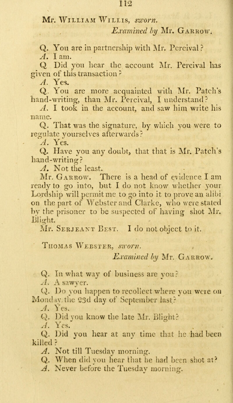 Mr. William Willis, sworn. Examined by Mr. Garrgw, Q. You are in partnership with Mr. Pcrcival ? A. I am. Q Did you hear the account Mr. Percival has given of this transaction? A. Yes. Q, You are more acquainted with Mr. Patch's hand-writing, than Mr. Percival, I understand ? A. I took in the account, and saw him write his name. Q. That was the signature, hy which you were to regulate yourselves afterwards? A. Yes. Q. Have you any doubt, that that is Mr. Patch's hand-writing? Ax. Not the least. Mr. Garrow. There is a head of evidence I am ready to go into, but I do not know whether your Lordship will permit me to go into it to prove an alibi on the part of Webster and Clarke, who were stated by the prisoner to be suspected of having shot Mr. Blight. Mr. Serjeant Best. I do not object to it. Thomas Webster, sworn. Examined by Mr. Gar row. Q. In what way of business are you? A. A sawyer. Q. Do you happen to recollect where you were on Monday the (23d day of September last? A. Yes. Q. Did vou know the late Air. Blight? A. Yes. Q. Did you hear at any time that he had been killed ? A. Not till Tuesday morning. Q. When did you hear that he had been shot at? A. Never before the Tuesday morning.