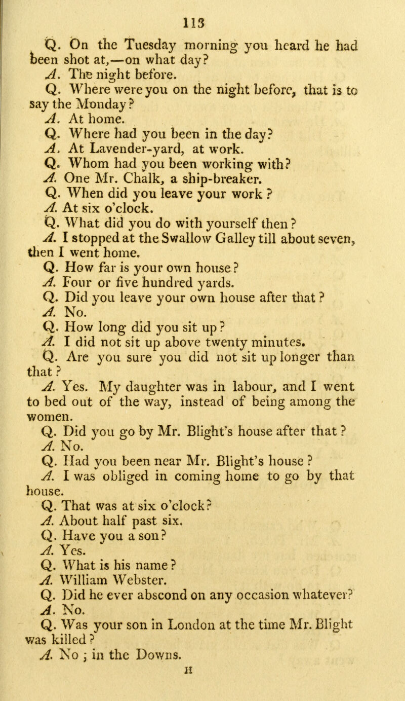 Q. On the Tuesday morning you heard he had been shot at,—on what day? A. Ths night before. Q. Where were you on the night before, that is to say the Monday ? A. At home. Q. Where had you been in the day? A. At Lavender-yard, at work. Q. Whom had you been working with? A. One Mr. Chalk, a ship-breaker. Q. When did you leave your work ? A. At six o'clock. Q. What did you do with yourself then? A. I stopped at the Swallow Galley till about seven, then I went home. Q. How far is your own house? A, Four or five hundred yards. Q. Did you leave your own house after that ? A. No. Q. How long did you sit up ? A. I did not sit up above twenty minutes. Q. Are you sure you did not sit up longer than that ? A. Yes. My daughter was in labour, and I went to bed out of the way, instead of being among the women. Q. Did you go by Mr. Blight's house after that ? A. No. Q. Had you been near Mr. Blight's house ? A. I was obliged in coming home to go by that house. Q. That was at six o'clock? A. About half past six. Q. Have you a son? A. Yes. Q. What is his name ? A. William Webster. Q. Did he ever abscond on any occasion whatever? A. No. Q. Was your son in London at the time Mr. Blight was killed ? A. No \ in the Downs. H