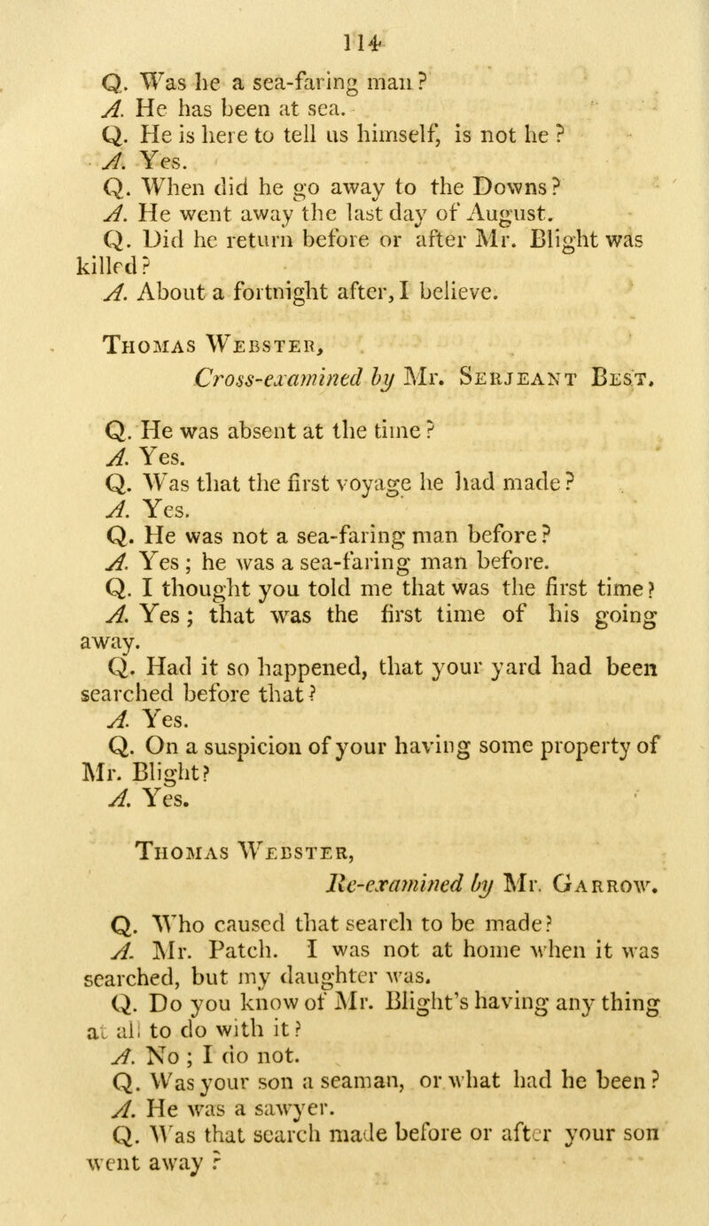 Q. Was he a sea-faring man ? A, He has been at sea. Q. He is here to tell us himself, is not he ? A. Yes. Q. When did he go away to the Downs? A. He went away the last day of August. Q. Did he return before or after Mr. Blight was killed? A. About a fortnight after, I believe. Thomas Webster, Cross-examined by Mr. Serjeant Best, Q. He was absent at the time ? A. Yes. Q. Was that the first voyage he had made? A. Yes. Q. He was not a sea-faring man before? A. Yes; he was a sea-faring man before. Q. I thought you told me that was the first time ? A, Yes; that was the first time of his going away. Q. Had it so happened, that your yard had been searched before that? A. Yes. Q. On a suspicion of your having some property of Mr. Blight? A. Yes. Thomas Webster, lie-examined by Mr. Garrow. Q. Who caused that search to be made? A. Mr. Patch. I was not at home when it was searched, but my daughter was. Q. Do you know of Mr. Blight's having any thing a. ai; to do with it ? A. No ; I do not. Q. Was your son a seaman, or what had he been? A. He was a sawyer. Q. Was that search made before or after your son went away ?