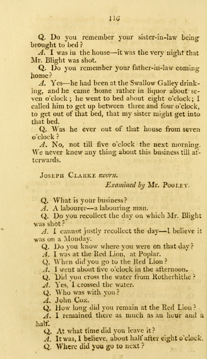 Q. Do you remember your sister-in-law being brought to bed ? A. I was in the house—it was the very night that Mr. Blight was shot. Q. Do you remember your father-in-law coming home? A. Yes—he had been at the Swallow Galley drink- ing, and he came home rather in liquor about se- ven o'clock; he went to bed about eight o'clock; I called him to get up between three and four o'clock, to get out of that bed, that my sister might get into that bed. Q. Was he ever out of that house from seven o'clock ? A. No, not till five o'clock the next morning. We never knew any thing about this business till af- terwards. Joseph Clarke sworn. Examined by Mr. Poo lev, Q. What is yotir business? A. A labourer—a labouring man. Q. Do you recollect the clay on which Mr. Blight was shot ? A. I cannot justly recollect the day—I believe it was on a Monday. Q. Do you know where you were on that day ? A. I was at the Red Lion, at Poplar. Q. When did you go to the lied Lion ? A. I went about live (/clock in the afternoon. Q. Did you cross the water from Rotherhithe ? A. Yes, I crossed the water. Q. Who was with you? A. John Cox. Q. How long did you remain at the Red Lion ; A. I remained there as much as an hour and a half. Q. At what time did you leave it? A. It was, I believe, about half after eight o'cLock. Q. Where did you go to next ?
