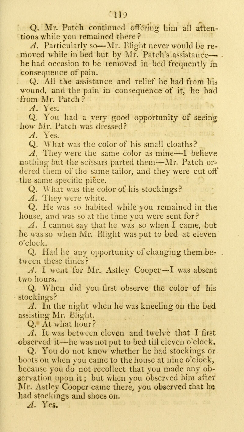 Q. Mr. Patch continued offering him all atten- tions while you remained there ? A. Particularly so—Mr. Blight never would be re- moved while in bed but by Mr. Patch's assistance— he had occasion to be removed in bed frequently in consequence of pain. Q. All the assistance and relief he had from his wound, and the pain in consequence of it, he had from Mr. Patch ? A. Yes. Q. Yon had a very good opportunity of seeing how Mr. Patch was dressed? A. Yes. Q. What was the color of his small cloaths? A, They were the same color as mine—I believe nothing but the scissars parted them—Mr. Patch or- dered them of the same tailor, and they were cut off the same specific piece. Q. What was the color of his stockings ? A, They were white. Q. He was so habited while you remained in the house, and was so at the time you were sent for? A. I cannot say that he was so when I came, but he was so when Mr. Blight was put to bed at eleven o'clock. Q. Had he any opportunity of changing them be- . tween these times? A. I went for Mr. Astley Cooper—I was absent two hours. Q. When did you first observe the color of his stockings? A. In the night when he was kneeling on the bed assisting Mr. Blight. Q. At what hour? A. It was between eleven and twelve that I first observed it—he was not put to bed till eleven o'clock. Q. You do not know whether he had stockings or boots on when you came to the house at nine o'clock, because you do not recollect that you made any ob- servation upon it; but when you observed him after Mr. Astley Cooper came there, you observed that he had stockings and shoes on,