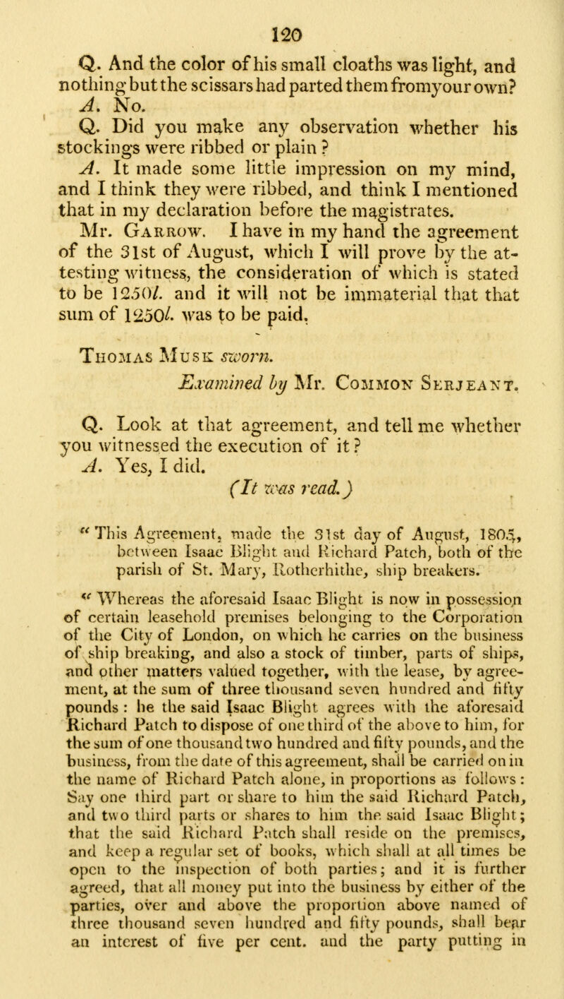 Q. And the color of his small cloaths was light, and nothing but the scissars had parted them fromyour own? A. No. Q. Did you make any observation whether his stockings were ribbed or plain ? A. It made some little impression on my mind, and I think they were ribbed, and think I mentioned that in my declaration before the magistrates. Mr. Garrow. I have in my hand the agreement of the 31st of August, which I will prove by the at- testing witness, the consideration of which is stated to be 1250/. and it will not be immaterial that that sum of 1250/. was to be paid. Thomas Musk sxoom. Examined by Mr. Common Serjeant. Q. Look at that agreement, and tell me whether you witnessed the execution of it ? A. Yes, I did. (It xcas read,)  This Agreement, made the 31st day of August, 1804, between Isaae Blight and Richard Patch, both of the parish of St. Mary, Rotherhithe, ship breakers. <e Whereas the aforesaid Isaac Blight is now in possession of certain leasehold premises belonging to the Corporation of the City of London, on which he carries on the business of ship breaking, and also a stock of timber, parts of ships, and other matters valued together, with the lease, by agree- ment, at the sum of three thousand seven hundred and fifty pounds : he the said Isaac Blight agrees with the aforesaid Richard Patch to dispose of one third of the above to him, for the sum of one thousand two hundred and fifty pounds, and the business, from the date of this agreement, shall be carried on in the name of Richard Patch alone, in proportions as follows: Say one third part or share to him the said Richard Patch, and two third parts or shares to him the said Isaac Blight ; that the said Richard Patch shall reside on the premises, and keep a regular set of books, which shall at all times be open to the inspection of both parties; and it is further agreed, that all money put into the business by either of the parties, over and above the proportion above named of three thousand seven hundred and fifty pounds, shall bear an interest of five per cent, and the party putting in