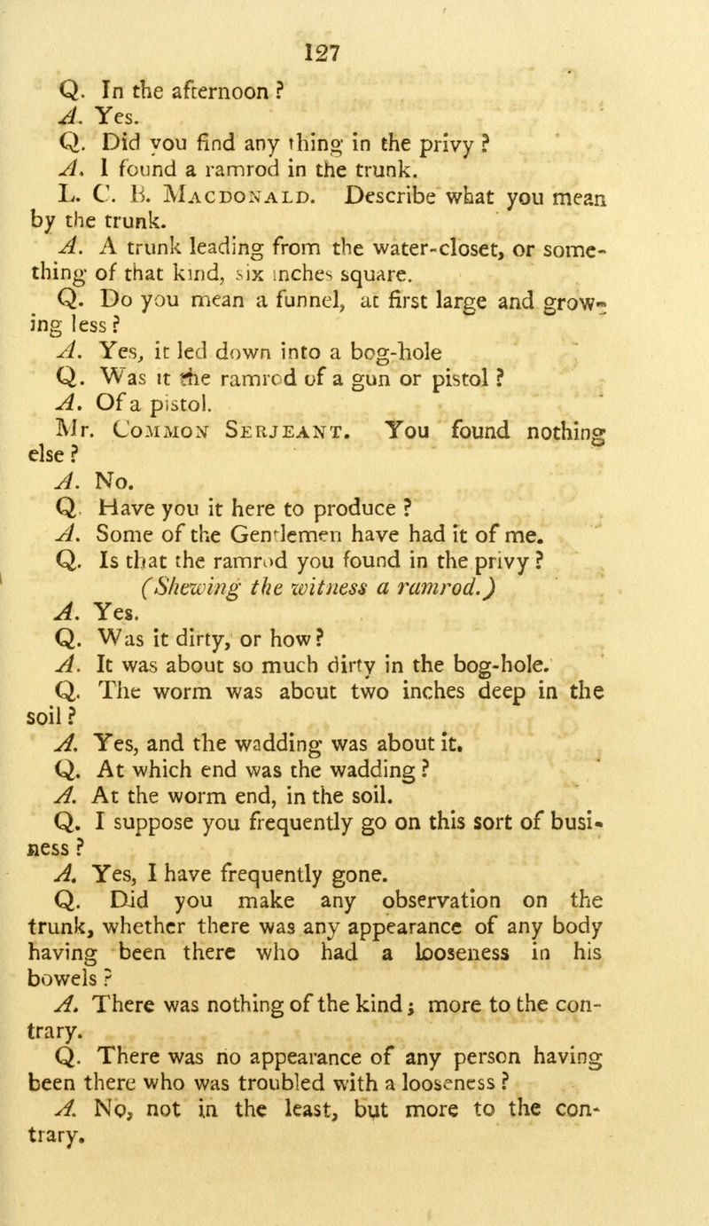 Q. In the afternoon ? A. Yes. Q. Did you find any thing in the privy ? A, I found a ramrod in the trunk. L. C. B. Macdonald. Describe what you mean by the trunk. A. A trunk leading from the water-closet, or some- thing of that kind, six inches square. Q. Do you mean a funnel, at first large and grow- ing less ? A. Yes, it led down into a bog-hole Q. Was it ?he ramrod of a gun or pistol ? A, Of a pistol. Mr. Common Serjeant. You found nothing else ? A. No. Q. Have you it here to produce ? A, Some of the Gentlemen have had it of me. Q. Is that the ramrod you found in the pnvy ? (Shewing the witness a ramrod.) A. Yes. Q. Was it dirty, or how? A. It was about so much dirty in the bog-hole. Q. The worm was about two inches deep in the soil ? A. Yes, and the wadding was about it. Q. At which end was the wadding ? A. At the worm end, in the soil. Q. I suppose you frequently go on this sort of busi- ness ? A. Yes, I have frequently gone. Q. Did you make any observation on the trunk, whether there was any appearance of any body having been there who had a looseness in his bowels ? A. There was nothing of the kind; more to the con- trary. Q. There was no appearance of any person having been there who was troubled with a looseness ? A. No, not in the least, but more to the con* trary.