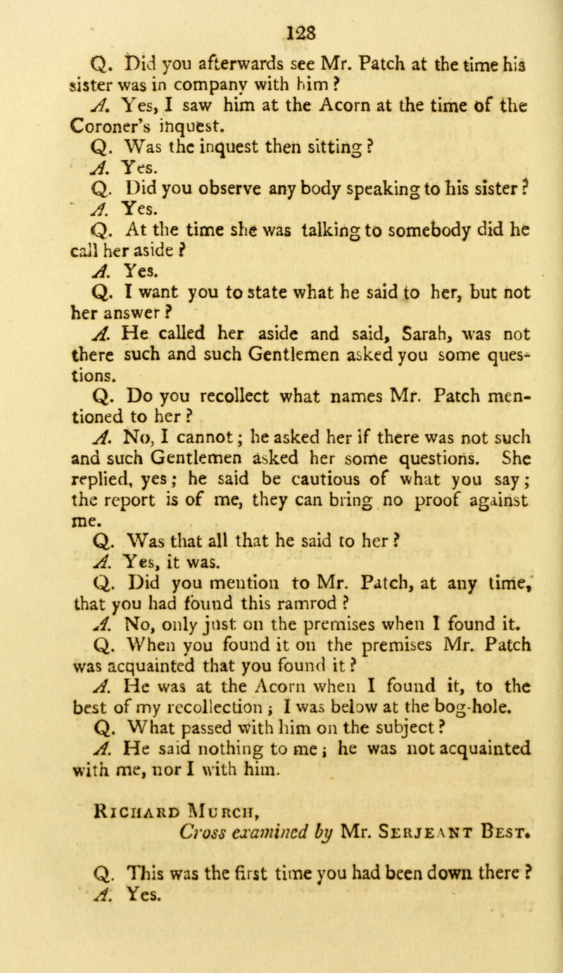 Q. Did you afterwards see Mr. Patch at the time his sister was in company with him ? JU Yes, I saw him at the Acorn at the time of the Coroner's inquest. Q. Was the inquest then sitting ? A. Yes. Q. Did you observe any body speaking to his sister ? A. Yes. Q. At the time she was talking to somebody did he call her aside ? A. Yes. Q. I want you to state what he said to her, but not her answer ? A. He called her aside and said, Sarah, was not there such and such Gentlemen asked you some ques- tions. Q. Do you recollect what names Mr. Patch men- tioned to her ? A. No, I cannot; he asked her if there was not such and such Gentlemen asked her some questions. She replied, yes; he said be cautious of what you say; the report is of me, they can bring no proof against me. Q. Was that all that he said to her ? A. Yes, it was. Q. Did you mention to Mr. Patch, at any time, that you had found this ramrod ? A. No, only just on the premises when I found it. Q. When you found it on the premises Mr. Patch was acquainted that you found it ? A. He was at the Acorn when I found it, to the best of my recollection I was below at the bog-hole. Q. What passed with him on the subject ? A. He said nothing to me i he was not acquainted with me, nor I with him. Richard Murcii, Crass examined by Mr. Serje \nt Best. Q. This was the first time you had been down there ? A. Yes.