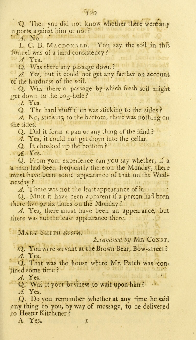 'V29 Q. Then you did not know whether there were any r .ports against him or not ? A\ No. L. C. B. Macdovald. You say the soil in this funnel was of a hard consistency ? A. Yes. Q. Was there any passage down ? A. Yes, but it. could not get any farther on account of the hardness of the soil. Q. Was there a passage by which fresh soil might get down to the bog-hole ? A. Yes. Q The hard'stuff then was sticking to the sides ? A. No, sticking to the bottom, there was nothing on the sides. Q. Did it form a pan or any thing of the kind ? A. Yes, it.could not get down into the cellar. Q, It choaked up the bottom ? A. Yes. Q. From your experience can you say whether, if a & man had been frequently thereon the Monday, there •-must have been some appearance of that on the Wed- -nescjay ? A. There was not the least appearance of it. Q. Must it have been apparent if a person had been there five or six times on the Monday ? A. Yes, there must have been an appearance, .but there was not the least appearance there. Mary Smith sworn. Examined by Mr. Const. Q. You were servant at the Brown Bear, Bow-street ? A: Yes. Q. That was the house where Mr. Patch was con- fined some time ? A. Yes. Q. Was it your business to wait upon him ? A. Yes. Q. Do you remember whether at any time he said any thing to you, by way of message, to be delivered 0 Hester Kitchener ? A. Yes, i