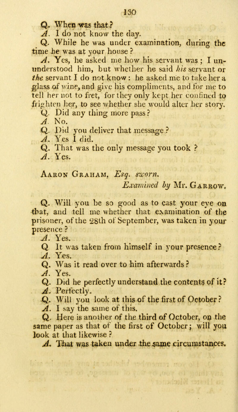 Q. When -was that ? A. I do not know the day. Q. While he was under examination, during the time he was at your house ? A, Yes, he asked me how his servant was ; I un- nnderstood him, but whether he said his servant or the servant I do not know : he asked me to take her a glass of Avine, and give his compliments, and for me to tell her not to fret, for they only kept her confined to frighten her, to see whether she would alter her story. Q. Did any thing more pass ? A. No. Q. Did you deliver that message ? A. Yes I did. Q. That was the only message you took ? A. Yes. Aaron Graham, Esq, sworn. Examined by Mr. Garrow. Q. Will you be so good as to cast your eye on that, and tell me whether that examination of the prisoner, of the 28th of September, was taken in your presence ? A. Yes. Q It was taken from himself in your presence ? A. Yes. Q. Was it read over to him afterwards ? A. Yes. Q. Did he perfectly understand the contents of it? A. Perfectly. Q. Will you look at this of the first of October ? A. I say the same of this. Q. Here is another of the third of October, on the same paper as that of the first of October; will you look at that likewise ? A. That was taken under the .same circumstances.