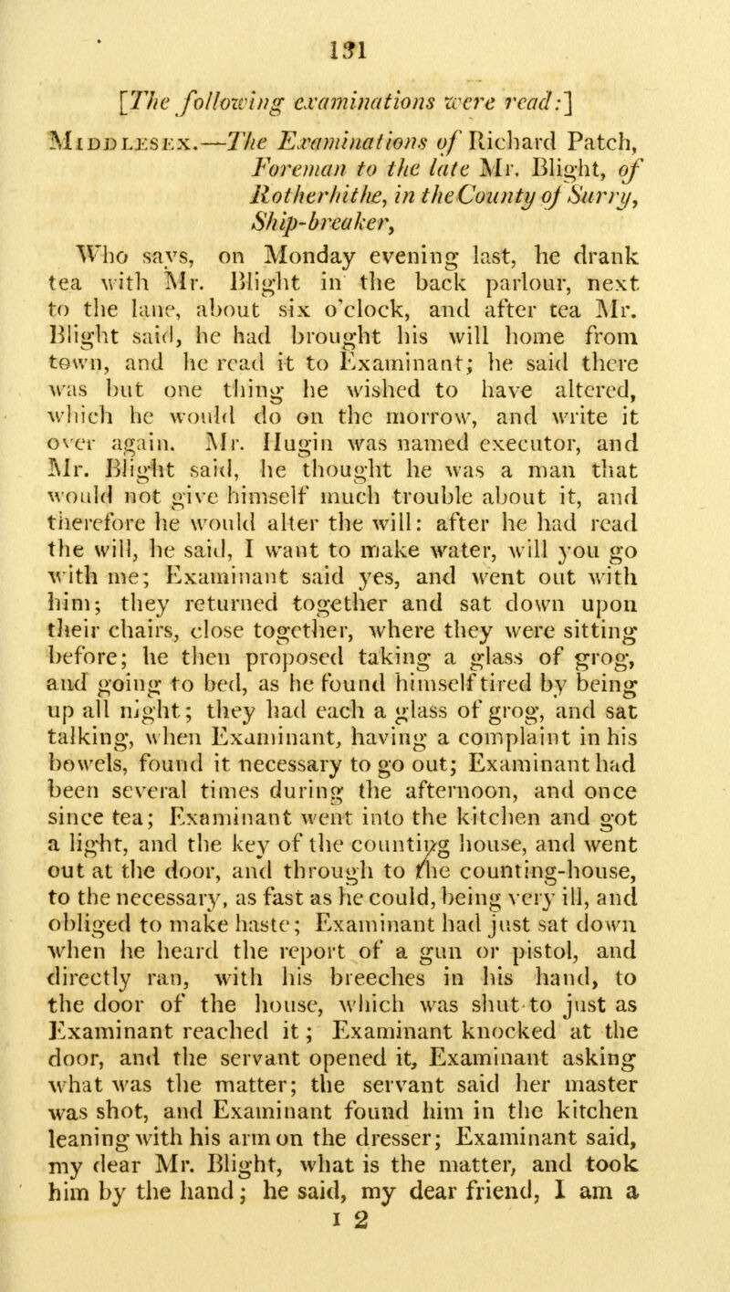 [The follozving examinations were read:'] Middlesex.—The Examinations 0/Richard Patch, Foreman to the late Mr. Blight, of Rotherhithe, in the County oj(Surry, Ship-breaker, Who says, on Monday evening last, he drank tea with Mr. Blight in the hack parlour, next to the lane, ahout six o'clock, and after tea Mr. Blight said, he had hrought his will home from town, and he read it to Examinant; he said there was but one thing he wished to have altered, which he would do on the morrow, and write it over again. Mr. Hugin was named executor, and Mr. Blight said, he thought he was a man that Mould not give himself much trouble about it, and therefore he would alter the will: after he had read the will, he said, I want to make water, will you go with me; Examinant said yes, and went out with him; they returned together and sat down upon their chairs, close together, where they were sitting before; he then proposed taking a glass of grog, a nd going to bed, as he found himself tired by being up all night; they had each a glass of grog, and sat talking, when Examinant, having a complaint in his bowels, found it necessary to go out; Examinant had been several times during the afternoon, and once since tea; Examinant went into the kitchen and got a light, and the key of the counting house, and went out at the door, and through to tlie counting-house, to the necessary, as fast as he could, being very ill, and obliged to make haste ; Examinant had just sat down when he heard the report of a gun or pistol, and directly ran, with his breeches in his hand, to the door of the house, which was shut to just as Examinant reached it; Examinant knocked at the door, and the servant opened it, Examinant asking what was the matter; the servant said her master was shot, and Examinant found him in the kitchen leaning with his arm on the dresser; Examinant said, my dear Mr. Blight, what is the matter, and took him by the hand; he said, my dear friend, I am a