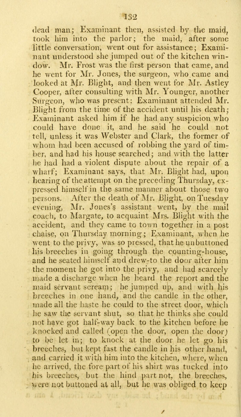 dead man; Examinant then, assisted by the maid? took him into the parlor; the maid, after some little conversation, went out for assistance; Exami- nant understood she jumped out of the kitchen win- dow. Mr. Frost was the first person that came, and he went for Mr. Jones, the surgeon, who came and looked at Mr- Blight, and then went for Mr. Astley Cooper, after consulting with Mr. Younger, another Surgeon, who was present: Examinant attended Mr. Blight from the time of the accident until his death; Examinant asked him if he had any suspicion who could have done it, and he said he could not tell, unless it was Webster and Clark, the former of whom had been accused of robbing the yard of tim- ber, and had his house searched; and with the latter he had had a violent dispute about the repair of a wharf; Examinant says, that Mr. Blight had, upon hearing of the attempt on the preceding Thursday, ex- pressed himself in the same manner about those two, persons. After the death of Mr. Blight, on Tuesday evening, Mr. Jones's assistant went, by the mail coach, to Margate, to acquaint Mrs. Blight with the accident, and they came to town together in a post chaise, on Thursday morning; Examinant, when he v ent to the privy, was so pressed, that he unbuttoned Iris breeches in going through the CQunting-house, and he seated himself and drew-to the door after him the moment he got into the privy, and had scarcely made a discharge when he heard the report and the maid servant scream; he jumped up, and with his breeches in one hand, and the candle in the other, made all the haste he could to the street door, which he saw the servant shut, so that he thinks she could not have got half-way back to the kitchen before he knocked and called (open the door, open the door J to be let in; to knock at the door he let go his breeches, but kept fast the candle in his other hand, and carried it with him into the kitchen, where, when he arrived, the fore part of his shirt was tucked into his breeches, but the hind part not, the breeches, \,ere not buttoned at all, but he was obliged to keep