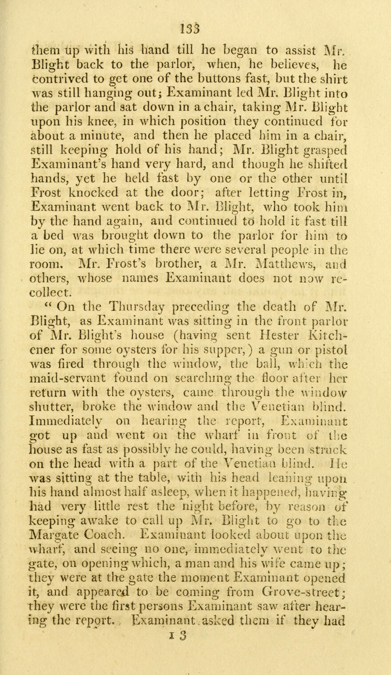 them up with his hand till he began to assist Mr. Blight back to the parlor, when, he believes, he contrived to get one of the buttons fast, but the shirt was still hanging out; Examinant led Mr. Blight into the parlor and sat down in a chair, taking Mr. Blight upon his knee, in which position they continued for about a minute, and then he placed him in a chair, still keeping hold of his hand; Mr. Blight grasped Examinant's hand very hard, and though he shifted hands, yet he held fast by one or the other until Frost knocked at the door; after letting Frost in, Examinant went back to Mr. Blight, who took him by the hand again, and continued to hold it fast till a bed was brought down to the parlor for him to lie on, at which time there were several people in the room. Mr. Frost's brother, a Mr. Matthews, and others, whose names Examinant does not now re- collect.  On the Thursday preceding the death of Mr. Blight, as Examinant was sitting in the front parlor of Mr. Blight's house (having sent Hester Kitch- ener for some oysters for his supper,) a gun or pistol was fired through the window, the ball, which the maid-servant found on searching the floor alter her return with the oysters, came through the window shutter, broke the window and the Venetian blind. Immediately on hearing the report, Examinant got up and went on the wharf in front of the house as fast as possibly he could, having been struck on the head with a part of the Venetian blind. lie- was sitting at the table, with his head leaning upon his hand almost half asleep, when it happened, having had very little rest the night before, by reason of keeping awake to call up Mr. Blight to go to the Margate Coach. Examinant looked about upon the wharf, and seeing no one, immediately went to the gate, on opening which, a man and his wife came up; they were at the gate the moment Examinant opened it, and appeared to be coming from Grove-street; they were the first persons Examinant saw after hear- ing the report.. Examinant asked them if they had